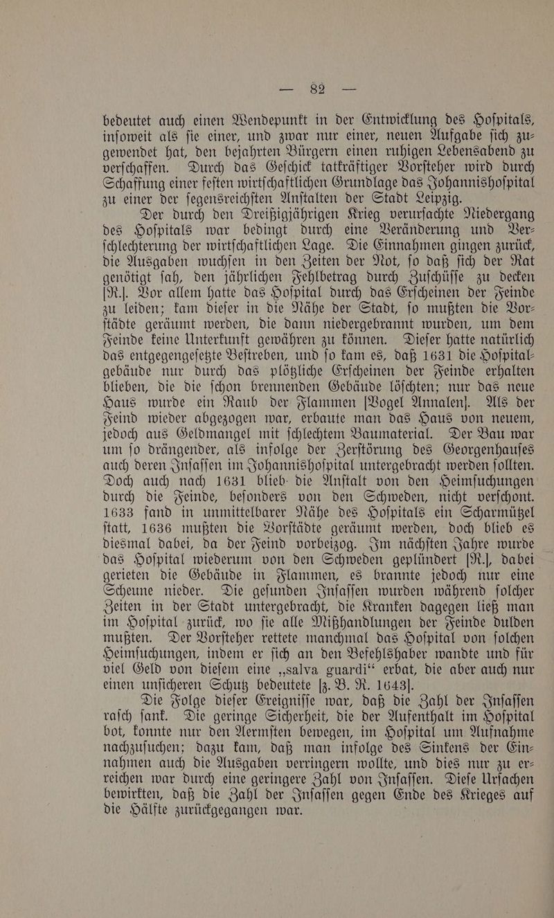 bedeutet auch einen Wendepunkt in der Entwicklung des Hoſpitals, inſoweit als ſie einer, und zwar nur einer, neuen Aufgabe ſich zu— gewendet hat, den bejahrten Bürgern einen ruhigen Lebensabend zu verſchaffen. Durch das Geſchick tatkräftiger Vorſteher wird durch Schaffung einer feſten wirtſchaftlichen Grundlage das Johannishoſpital zu einer der ſegensreichſten Anſtalten der Stadt Leipzig. Der durch den Dreißigjährigen Krieg verurſachte Niedergang des Hoſpitals war bedingt durch eine Veränderung und Ver— ſchlechterung der wirtſchaftlichen Lage. Die Einnahmen gingen zurück, die Ausgaben wuchſen in den Zeiten der Not, ſo daß ſich der Rat genötigt ſah, den jährlichen Fehlbetrag durch Zuſchüſſe zu decken [R.]. Vor allem hatte das Hoſpital durch das Erſcheinen der Feinde zu leiden; kam dieſer in die Nähe der Stadt, fo mußten die Vor- ſtädte geräumt werden, die dann niedergebrannt wurden, um dem Feinde keine Unterkunft gewähren zu können. Dieſer hatte natürlich das entgegengeſetzte Beſtreben, und fo kam es, daß 1631 die Hofpital- gebäude nur durch das plötzliche Erſcheinen der Feinde erhalten blieben, die die ſchon brennenden Gebäude löſchten; nur das neue Haus wurde ein Raub der Flammen [Vogel Annalen]. Als der Feind wieder abgezogen war, erbaute man das Haus von neuem, jedoch aus Geldmangel mit ſchlechtem Baumaterial. Der Bau war um ſo drängender, als infolge der Zerſtörung des Georgenhauſes auch deren Inſaſſen im Johannishoſpital untergebracht werden ſollten. Doch auch nach 1631 blieb die Anſtalt von den Heimſuchungen durch die Feinde, beſonders von den Schweden, nicht verſchont. 1633 fand in unmittelbarer Nähe des Hoſpitals ein Scharmützel ſtatt, 1636 mußten die Vorſtädte geräumt werden, doch blieb es diesmal dabei, da der Feind vorbeizog. Im nächſten Jahre wurde das Hoſpital wiederum von den Schweden geplündert [R.], dabei gerieten die Gebäude in Flammen, es brannte jedoch nur eine Scheune nieder. Die geſunden Inſaſſen wurden während ſolcher Zeiten in der Stadt untergebracht, die Kranken dagegen ließ man im Hoſpital zurück, wo ſie alle Mißhandlungen der Feinde dulden mußten. Der Vorſteher rettete manchmal das Hoſpital von ſolchen Heimſuchungen, indem er ſich an den Befehlshaber wandte und für viel Geld von dieſem eine „Salva guardi“ erbat, die aber auch nur einen unſicheren Schutz bedeutete [z. B. R. 1643]. Die Folge dieſer Ereigniſſe war, daß die Zahl der Inſaſſen raſch ſank. Die geringe Sicherheit, die der Aufenthalt im Hoſpital bot, konnte nur den Aermſten bewegen, im Hoſpital um Aufnahme nachzuſuchen; dazu kam, daß man infolge des Sinkens der Ein— nahmen auch die Ausgaben verringern wollte, und dies nur zu er— reichen war durch eine geringere Zahl von Inſaſſen. Dieſe Urſachen bewirkten, daß die Zahl der Inſaſſen gegen Ende des Krieges auf die Hälfte zurückgegangen war. ;