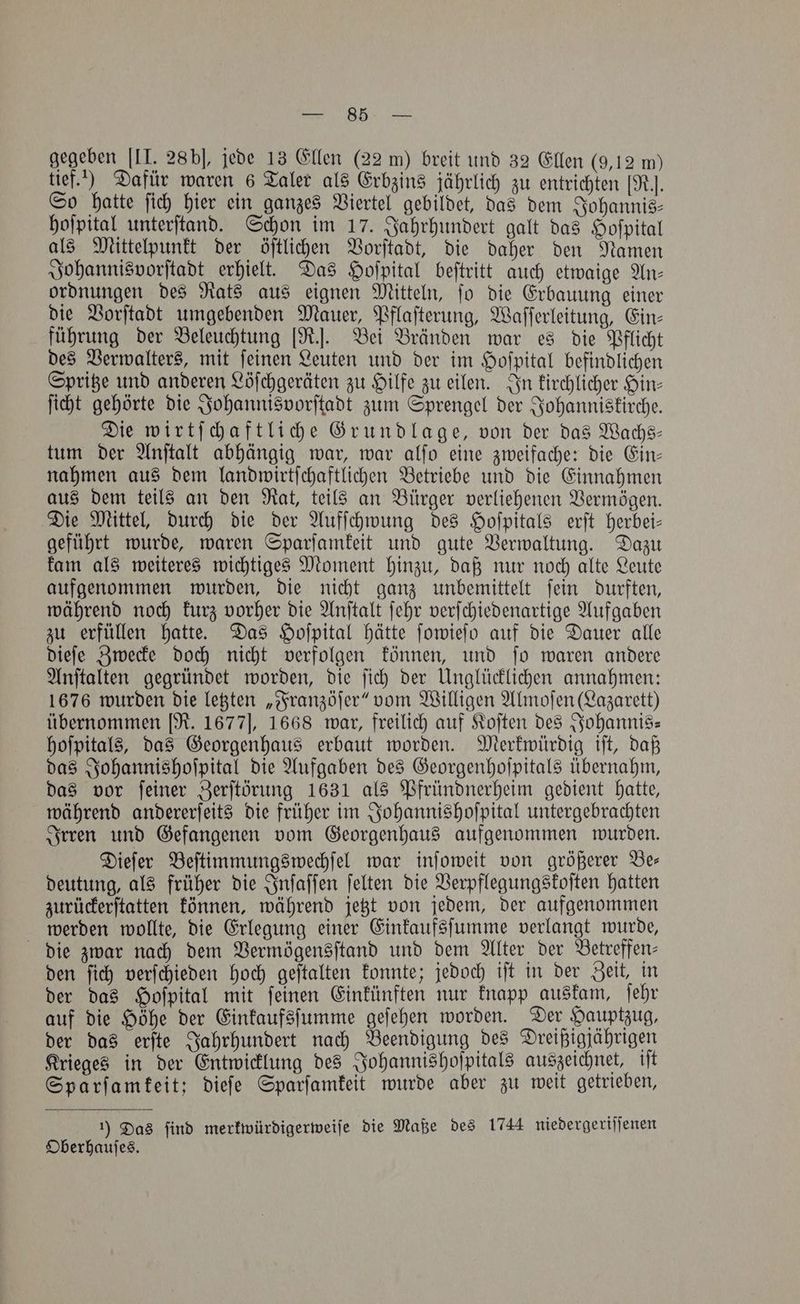 gegeben [II. 28 bl, jede 13 Ellen (22 m) breit und 32 Ellen (9,12 m) tief.) Dafür waren 6 Taler als Erbzins jährlich zu entrichten [R.. So hatte ſich hier ein ganzes Viertel gebildet, das dem Johannis⸗ hoſpital unterſtand. Schon im 17. Jahrhundert galt das Hoſpital als Mittelpunkt der öſtlichen Vorſtadt, die daher den Namen Johannisvorſtadt erhielt. Das Hofpital beſtritt auch etwaige An— ordnungen des Rats aus eignen Mitteln, ſo die Erbauung einer die Vorſtadt umgebenden Mauer, Pflaſterung, Waſſerleitung, Ein⸗ führung der Beleuchtung [R.]. Bei Bränden war es die Pflicht des Verwalters, mit ſeinen Leuten und der im Hoſpital befindlichen Spritze und anderen Löſchgeräten zu Hilfe zu eilen. In kirchlicher Hin— ſicht gehörte die Johannisvorſtadt zum Sprengel der Johanniskirche. Die wirtſchaftliche Grundlage, von der das Wachs— tum der Anſtalt abhängig war, war alſo eine zweifache: die Ein— nahmen aus dem landwirtſchaftlichen Betriebe und die Einnahmen aus dem teils an den Rat, teils an Bürger verliehenen Vermögen. Die Mittel, durch die der Aufſchwung des Hoſpitals erſt herbei— geführt wurde, waren Sparſamkeit und gute Verwaltung. Dazu kam als weiteres wichtiges Moment hinzu, daß nur noch alte Leute aufgenommen wurden, die nicht ganz unbemittelt ſein durften, während noch kurz vorher die Anſtalt ſehr verſchiedenartige Aufgaben zu erfüllen hatte. Das Hoſpital hätte ſowieſo auf die Dauer alle dieſe Zwecke doch nicht verfolgen können, und ſo waren andere Anſtalten gegründet worden, die ſich der Unglücklichen annahmen: 1676 wurden die letzten „Franzöſer“ vom Willigen Almoſen (Lazarett) übernommen [R. 1677], 1668 war, freilich auf Koſten des Johannis— hoſpitals, das Georgenhaus erbaut worden. Merkwürdig iſt, daß das Johannishoſpital die Aufgaben des Georgenhoſpitals übernahm, das vor ſeiner Zerſtörung 1631 als Pfründnerheim gedient hatte, während andererſeits die früher im Johannishoſpital untergebrachten Irren und Gefangenen vom Georgenhaus aufgenommen wurden. Dieſer Beſtimmungswechſel war inſoweit von größerer Be— deutung, als früher die Inſaſſen ſelten die Verpflegungskoſten hatten zurückerſtatten können, während jetzt von jedem, der aufgenommen werden wollte, die Erlegung einer Einkaufsſumme verlangt wurde, die zwar nach dem Vermögensſtand und dem Alter der Betreffen— den ſich verſchieden hoch geſtalten konnte; jedoch iſt in der Zeit, in der das Hoſpital mit ſeinen Einkünften nur knapp auskam, ſehr auf die Höhe der Einkaufsſumme geſehen worden. Der Hauptzug, der das erſte Jahrhundert nach Beendigung des Dreißigjährigen Krieges in der Entwicklung des Johannishoſpitals auszeichnet, iſt Sparſamkeit; dieſe Sparſamkeit wurde aber zu weit getrieben, 1) Das find merkwürdigerweiſe die Maße des 1744 niedergeriſſenen Oberhauſes.