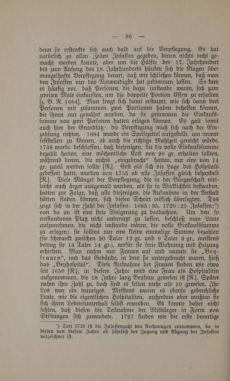 8 denn ſie erſtreckte ſich auch bald auf die Verpflegung. Es hat natürlich zu allen Zeiten Inſaſſen gegeben, denen nichts recht ge— macht werden konnte, aber um die Hälfte des 17. Jahrhundert bis zum Anfang des 18. Jahrhunderts häufen ſich die Klagen über mangelhafte Verpflegung derart, daß wir ſchließen können, daß man den Inſaſſen nur das Notwendigſte hat zukommen laſſen. So kam es häufig vor, daß Perſonen, die dazu imſtande waren, ſich zum zweiten Male einkauften, um die doppelte Portion Eſſen zu erhalten [z. B. R. 1684]. Man fragt ſich dann erſtaunt, wie ſich dann drei Perſonen mit zuſammen zwei Portionen haben behelfen können, die ihnen nur gewährt wurden, da fie zuſammen die Einkaufs ſumme von zwei Perſonen hatten erlegen können. Es galt ſomit auch hier der Grundſatz: die Verpflegung muß ſich nach der Ein— zahlung richten. 1684 wurde ein Speiſezettel aufgeſtellt, um immer feſtſtellen zu können, ob auch die richtige Mahlzeit gereicht würde. 1738 wurde beſchloſſen, daß diejenigen, die die volle Einkaufsſumme bezahlt hatten, eine wöchentliche Koſt von 20 gr. erhalten ſollten, während denen, die nichts „eingebracht“ hatten, nur eine von 14 gr. zuteil werden ſollte [R.]. Erſt als ſich die Lage des Hoſpitals gebeſſert hatte, wurden von 1755 ab alle Inſaſſen gleich behandelt [R.]. Dieſe Mängel der Verpflegung, die in der Bürgerſchaft viel- leicht auch ärger ausgemalt wurden, als ſie in Wirklichkeit beſtanden, hatten zur Folge, daß alle diejenigen, die Aufnahme in der Anſtalt hätten finden können, ſich dieſen Schritt reiflich überlegten. Das zeigt ſich in der Zahl der Inſaſſen: 1685: 35, 1720: 25 Inſaſſen;!) von da an iſt eine ſtete Steigerung zu beobachten. Um den ſo entſtandenen Platz nicht unbenutzt zu laſſen, beſchloß man Leute aufzunehmen, die nicht imſtande wären, die volle Einkaufsſumme zu erlegen; ſie ſollten nur eine kleine einmalige Summe bezahlen (fie ſchwankt zwiſchen 20 Taler 12 gr. und 9 Taler 3 gr., meiftens betrug ſie 13 Taler 14 gr.), wofür ſie freie Wohnung und Heizung erhielten. Man nahm nur Frauen auf und nannte ſie „Bey— frauen“, und das Gebäude, in dem ſie untergebracht waren, hieß das „Beyhoſpital“. Dieſe Aufnahme der Frauen finden wir etwa ſeit 1650 [R.]; in dieſem Jahre wird eine Frau als Hoſpitalitin aufgenommen, die 18 Jahre lang Beyfrau geweſen iſt [R.]. Später nahm ihre Zahl zu, doch ſind es ſelten mehr als 10 geweſen. Ihr Los war ein trauriges. Meiſtens waren es ebenſo gebrechliche Leute, wie die eigentlichen Hoſpitaliten, außerdem aber mußten ſie ſich ihren Lebensunterhalt ſelbſt erwerben. Es konnte daher nicht fehlen, daß dieſen die Teilnahme der Mitbürger in Form von Stiftungen ſich zuwendete. 1727 finden wir die erſte derartige ) Seit 1719 iſt die Inſaſſenzahl den Rechnungen entnommen, da in dieſen von dieſem Jahre ab jährlich der Zugang und Abgang der Inſaſſen verzeichnet iſt. f aT te