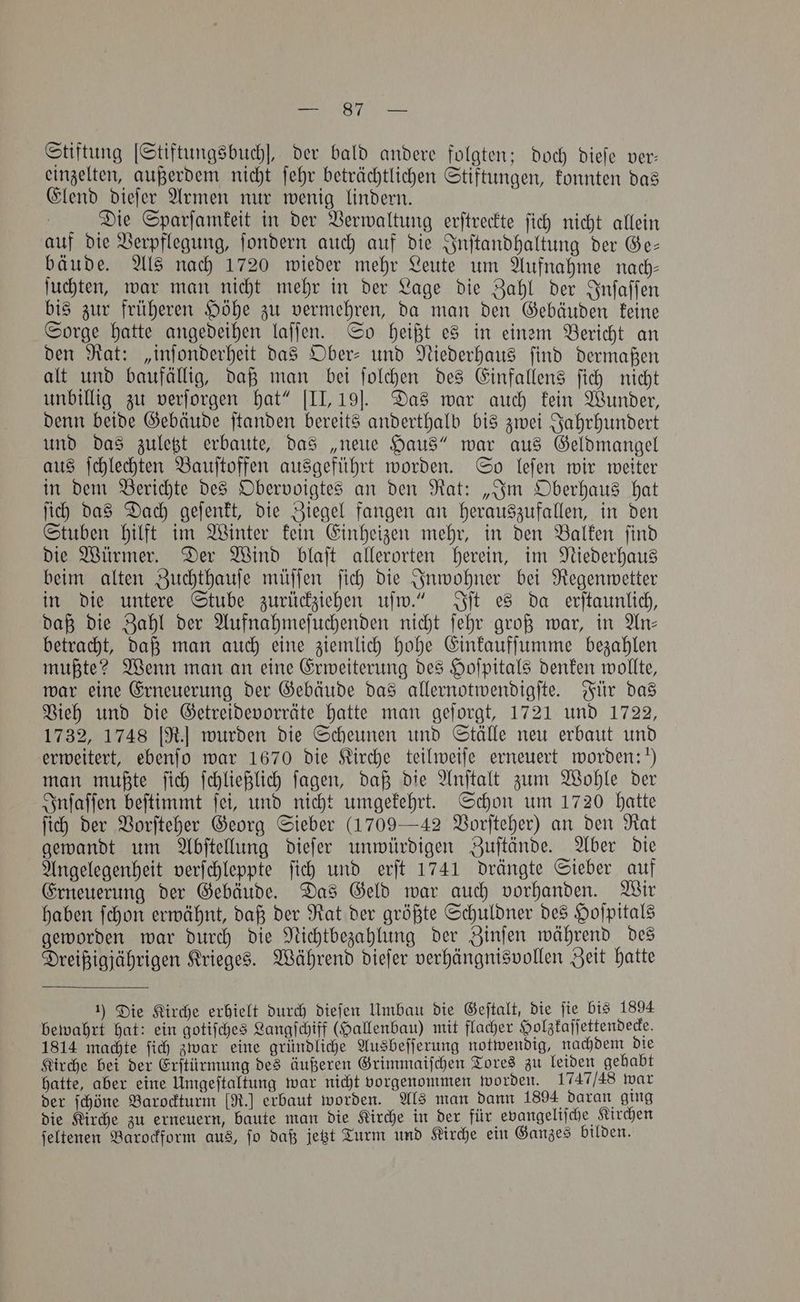 1 iaba st AD Mies Stiftung [Stiftungsbuch], der bald andere folgten; doch dieſe ver: einzelten, außerdem nicht ſehr beträchtlichen Stiftungen, konnten das Elend dieſer Armen nur wenig lindern. Die Sparſamkeit in der Verwaltung erſtreckte ſich nicht allein auf die Verpflegung, ſondern auch auf die Inſtandhaltung der Ge— bäude. Als nach 1720 wieder mehr Leute um Aufnahme nach— ſuchten, war man nicht mehr in der Lage die Zahl der Inſaſſen bis zur früheren Höhe zu vermehren, da man den Gebäuden keine Sorge hatte angedeihen laſſen. So heißt es in einem Bericht an den Rat: „inſonderheit das Ober- und Niederhaus ſind dermaßen alt und baufällig, daß man bei ſolchen des Einfallens ſich nicht unbillig zu verſorgen hat“ [II, 19J. Das war auch kein Wunder, denn beide Gebäude ſtanden bereits anderthalb bis zwei Jahrhundert und das zuletzt erbaute, das „neue Haus“ war aus Geldmangel aus ſchlechten Bauſtoffen ausgeführt worden. So leſen wir weiter in dem Berichte des Obervoigtes an den Rat: „Im Oberhaus hat ſich das Dach geſenkt, die Ziegel fangen an herauszufallen, in den Stuben hilft im Winter kein Einheizen mehr, in den Balken ſind die Würmer. Der Wind blaſt allerorten herein, im Niederhaus beim alten Zuchthauſe müſſen ſich die Inwohner bei Regenwetter in die untere Stube zurückziehen uſw.“ Iſt es da erſtaunlich, daß die Zahl der Aufnahmeſuchenden nicht ſehr groß war, in An— betracht, daß man auch eine ziemlich hohe Einkaufſumme bezahlen mußte? Wenn man an eine Erweiterung des Hoſpitals denken wollte, war eine Erneuerung der Gebäude das allernotwendigſte. Für das Vieh und die Getreidevorräte hatte man geſorgt, 1721 und 1722, 1732, 1748 [R.] wurden die Scheunen und Ställe neu erbaut und erweitert, ebenſo war 1670 die Kirche teilweiſe erneuert worden:“ man mußte ſich ſchließlich ſagen, daß die Anſtalt zum Wohle der Inſaſſen beſtimmt ſei, und nicht umgekehrt. Schon um 1720 hatte ſich der Vorſteher Georg Sieber (1709 —42 Vorſteher) an den Rat gewandt um Abſtellung dieſer unwürdigen Zuſtände. Aber die Angelegenheit verſchleppte ſich und erſt 1741 drängte Sieber auf Erneuerung der Gebäude. Das Geld war auch vorhanden. Wir haben ſchon erwähnt, daß der Rat der größte Schuldner des Hoſpitals geworden war durch die Nichtbezahlung der Zinſen während des Dreißigjährigen Krieges. Während dieſer verhängnisvollen Zeit hatte 1) Die Kirche erhielt durch dieſen Umbau die Geſtalt, die jie bis 1894 bewahrt hat: ein gotiſches Langſchiff (Hallenbau) mit flacher Holzkaſſettendecke. 1814 machte ſich zwar eine gründliche Ausbeſſerung notwendig, nachdem die Kirche bei der Erſtürmung des äußeren Grimmaiſchen Tores zu leiden gehabt hatte, aber eine Umgeſtaltung war nicht vorgenommen worden. 1747/48 war der ſchöne Barockturm [R.] erbaut worden. Als man dann 1894 daran ging die Kirche zu erneuern, baute man die Kirche in der für evangeliſche Kirchen ſeltenen Barockform aus, ſo daß jetzt Turm und Kirche ein Ganzes bilden.