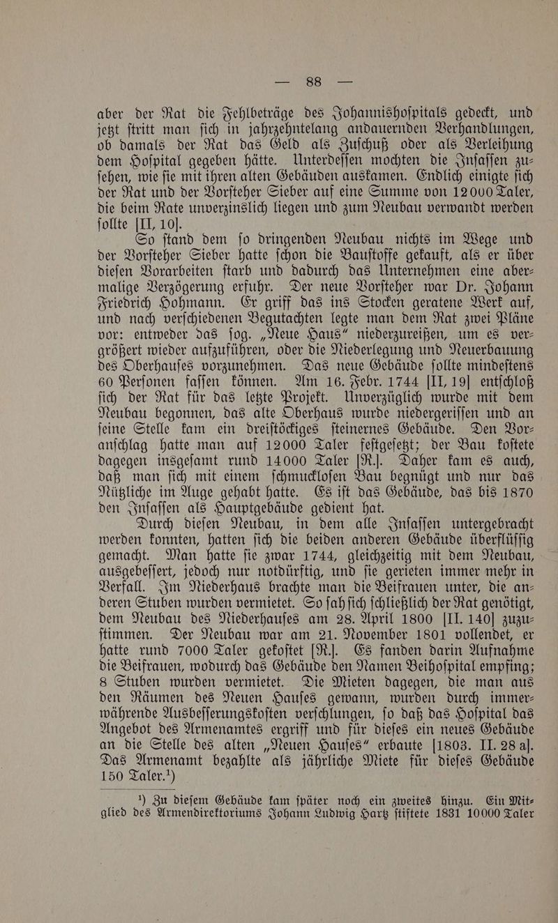 aber der Rat die Fehlbeträge des Johannishoſpitals gedeckt, und jetzt ſtritt man ſich in jahrzehntelang andauernden Verhandlungen, ob damals der Rat das Geld als Zuſchuß oder als Verleihung dem Hoſpital gegeben hätte. Unterdeſſen mochten die Inſaſſen zu⸗ ſehen, wie ſie mit ihren alten Gebäuden auskamen. Endlich einigte ſich der Rat und der Vorſteher Sieber auf eine Summe von 12000 Taler, die beim Rate unverzinslich liegen und zum Neubau verwandt werden ſollte [II, 10]. So ſtand dem ſo dringenden Neubau nichts im Wege und der Vorſteher Sieber hatte ſchon die Bauſtoffe gekauft, als er über dieſen Vorarbeiten ſtarb und dadurch das Unternehmen eine aber— malige Verzögerung erfuhr. Der neue Vorſteher war Dr. Johann Friedrich Hohmann. Er griff das ins Stocken geratene Werk auf, und nach verſchiedenen Begutachten legte man dem Rat zwei Pläne vor: entweder das ſog. „Neue Haus“ niederzureißen, um es ver⸗ größert wieder aufzuführen, oder die Niederlegung und Neuerbauung des Oberhauſes vorzunehmen. Das neue Gebäude ſollte mindeſtens 60 Perſonen faſſen können. Am 16. Febr. 1744 [II, 19] entſchloß ſich der Rat für das letzte Projekt. Unverzüglich wurde mit dem Neubau begonnen, das alte Oberhaus wurde niedergeriſſen und an ſeine Stelle kam ein dreiſtöckiges ſteinernes Gebäude. Den Vor— anſchlag hatte man auf 12000 Taler feſtgeſetzt; der Bau koſtete dagegen insgeſamt rund 14000 Taler [R.]. Daher kam es auch, daß man ſich mit einem ſchmuckloſen Bau begnügt und nur das Nützliche im Auge gehabt hatte. Es iſt das Gebäude, das bis 1870 den Inſaſſen als Hauptgebäude gedient hat. Durch dieſen Neubau, in dem alle Inſaſſen untergebracht werden konnten, hatten ſich die beiden anderen Gebäude überflüſſig gemacht. Man hatte ſie zwar 1744, gleichzeitig mit dem Neubau, ausgebeſſert, jedoch nur notdürftig, und ſie gerieten immer mehr in Verfall. Im Niederhaus brachte man die Beifrauen unter, die an— deren Stuben wurden vermietet. So ſah ſich ſchließlich der Rat genötigt, dem Neubau des Niederhauſes am 28. April 1800 [II. 140] zuzu⸗ ſtimmen. Der Neubau war am 21. November 1801 vollendet, er hatte rund 7000 Taler gekoſtet [R.]. Es fanden darin Aufnahme die Beifrauen, wodurch das Gebäude den Namen Beihoſpital empfing; 8 Stuben wurden vermietet. Die Mieten dagegen, die man aus den Räumen des Neuen Hauſes gewann, wurden durch immer— währende Ausbeſſerungskoſten verſchlungen, ſo daß das Hoſpital das Angebot des Armenamtes ergriff und für dieſes ein neues Gebäude an die Stelle des alten „Neuen Hauſes“ erbaute [1803. II. 28 al. Das Armenamt bezahlte als jährliche Miete für dieſes Gebäude 150 Taler. !) ; 1) Zu dieſem Gebäude kam ſpäter noch ein zweites hinzu. Ein Mit⸗ glied des Armendirektoriums Johann Ludwig Hartz ſtiftete 1831 10000 Taler