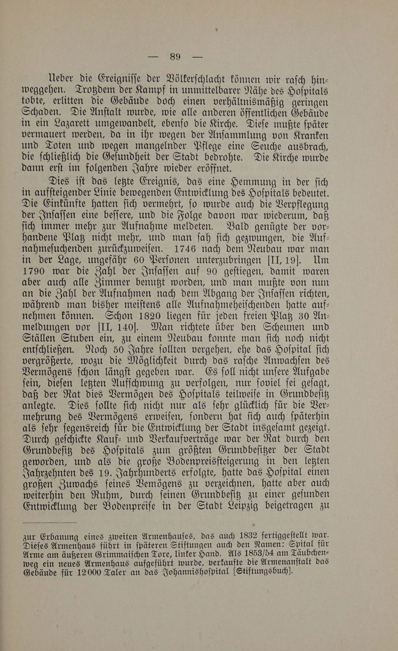 Ueber die Ereigniſſe der Völkerſchlacht können wir raſch hin— weggehen. Trotzdem der Kampf in unmittelbarer Nähe des Hoſpitals tobte, erlitten die Gebäude doch einen verhältnismäßig geringen Schaden. Die Anſtalt wurde, wie alle anderen öffentlichen Gebäude in ein Lazarett umgewandelt, ebenſo die Kirche. Dieſe mußte ſpäter vermauert werden, da in ihr wegen der Anſammlung von Kranken und Toten und wegen mangelnder Pflege eine Seuche ausbrach, die ſchließlich die Geſundheit der Stadt bedrohte. Die Kirche wurde dann erſt im folgenden Jahre wieder eröffnet. Dies iſt das letzte Ereignis, das eine Hemmung in der ſich in aufſteigender Linie bewegenden Entwicklung des Hoſpitals bedeutet. Die Einkünfte hatten ſich vermehrt, ſo wurde auch die Verpflegung der Inſaſſen eine beſſere, und die Folge davon war wiederum, daß ſich immer mehr zur Aufnahme meldeten. Bald genügte der vor— handene Platz nicht mehr, und man ſah ſich gezwungen, die Auf— nahmeſuchenden zurückzuweiſen. 1746 nach dem Neubau war man in der Lage, ungefähr 60 Perſonen unterzubringen [II, 191. Um 1790 war die Zahl der Inſaſſen auf 90 geſtiegen, damit waren aber auch alle Zimmer benutzt worden, und man mußte von nun an die Zahl der Aufnahmen nach dem Abgang der Inſaſſen richten, während man bisher meiſtens alle Aufnahmeheiſchenden hatte auf— nehmen können. Schon 1820 liegen für jeden freien Platz 30 An— meldungen vor [II, 140]. Man richtete über den Scheunen und Ställen Stuben ein, zu einem Neubau konnte man ſich noch nicht entſchließen. Noch 50 Jahre ſollten vergehen, ehe das Hoſpital ſich vergrößerte, wozu die Möglichkeit durch das raſche Anwachſen des Vermögens ſchon längſt gegeben war. Es ſoll nicht unſere Aufgabe ſein, dieſen letzten Aufſchwung zu verfolgen, nur ſoviel ſei geſagt, daß der Rat dies Vermögen des Hoſpitals teilweiſe in Grundbeſitz anlegte. Dies ſollte ſich nicht nur als ſehr glücklich für die Ver— mehrung des Vermögens erweiſen, ſondern hat ſich auch ſpäterhin als ſehr fegenSreich für die Entwicklung der Stadt insgeſamt gezeigt. Durch geſchickte Kauf⸗ und Verkaufverträge war der Rat durch den Grundbeſitz des Hoſpitals zum größten Grundbeſitzer der Stadt geworden, und als die große Bodenpreisſteigerung in den letzten Jahrzehnten des 19. Jahrhunderts erfolgte, hatte das Hoſpital einen großen Zuwachs ſeines Vemögens zu verzeichnen, hatte aber auch weiterhin den Ruhm, durch ſeinen Grundbeſitz zu einer geſunden Entwicklung der Bodenpreiſe in der Stadt Leipzig beigetragen zu zur Erbauung eines zweiten Armenhauſes, das auch 1832 fertiggeſtellt war. Dieſes Armenhaus führt in ſpäteren Stiftungen auch den Namen: Spital für Arme am äußeren Grimmaiſchen Tore, linker Hand. Als 1853/54 am Täubchen⸗ weg ein neues Armenhaus aufgeführt wurde, verkaufte die Armenanſtalt das Gebäude für 12000 Taler an das Johannishoſpital [Stiftungsbuch!.