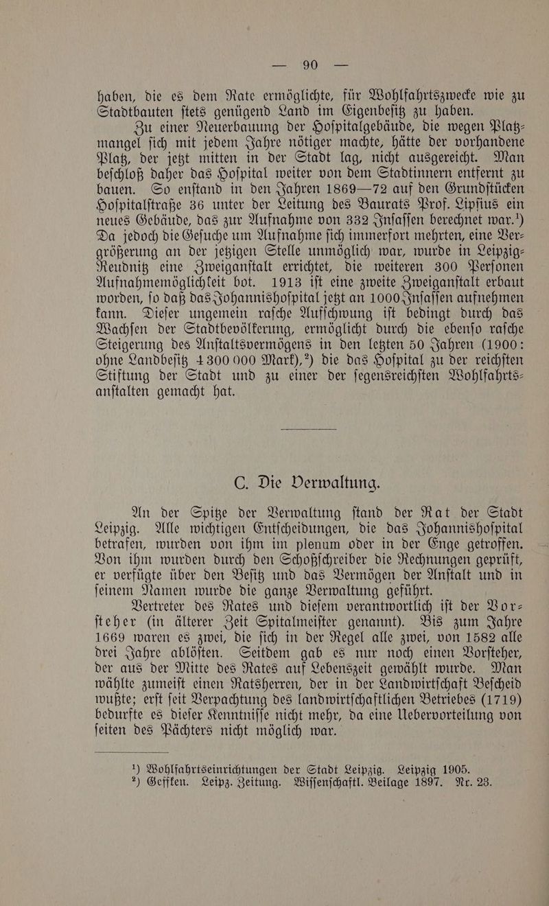 haben, die es dem Rate ermöglichte, für Wohlfahrtszwecke wie zu Stadtbauten ſtets genügend Land im Eigenbeſitz zu haben. Zu einer Neuerbauung der Hoſpitalgebäude, die wegen Platz⸗ mangel ſich mit jedem Jahre nötiger machte, hätte der vorhandene Platz, der jetzt mitten in der Stadt lag, nicht ausgereicht. Man beſchloß daher das Hoſpital weiter von dem Stadtinnern entfernt zu bauen. So enftand in den Jahren 1869 — 72 auf den Grundſtücken Hoſpitalſtraße 36 unter der Leitung des Baurats Prof. Lipſius ein neues Gebäude, das zur Aufnahme von 332 Inſaſſen berechnet war.“) Da jedoch die Geſuche um Aufnahme ſich immerfort mehrten, eine Ver⸗ größerung an der jetzigen Stelle unmöglich war, wurde in Leipzig⸗ Reudnitz eine Zweiganſtalt errichtet, die weiteren 300 Perſonen Aufnahmemöglichkeit bot. 1913 iſt eine zweite Zweiganſtalt erbaut worden, fo daß das Johannishoſpital jetzt an 1000 Inſaſſen aufnehmen kann. Dieſer ungemein raſche Aufſchwung iſt bedingt durch das Wachſen der Stadtbevölkerung, ermöglicht durch die ebenſo raſche Steigerung des Anſtaltsvermögens in den letzten 50 Jahren (1900: ohne Landbeſitz 4300000 Mark),?) die das Hoſpital zu der reichſten Stiftung der Stadt und zu einer der ſegensreichſten Wohlfahrts— anſtalten gemacht hat. C. Die Verwaltung. An der Spitze der Verwaltung ſtand der Rat der Stadt Leipzig. Alle wichtigen Entſcheidungen, die das Johannishoſpital betrafen, wurden von ihm im plenum oder in der Enge getroffen. Von ihm wurden durch den Schoßſchreiber die Rechnungen geprüft, er verfügte über den Beſitz und das Vermögen der Anſtalt und in ſeinem Namen wurde die ganze Verwaltung geführt. Vertreter des Rates und dieſem verantwortlich iſt der Vor— ſteher (in älterer Zeit Spitalmeiſter genannt). Bis zum Jahre 1669 waren es zwei, die ſich in der Regel alle zwei, von 1582 alle drei Jahre ablöſten. Seitdem gab es nur noch einen Vorſteher, der aus der Mitte des Rates auf Lebenszeit gewählt wurde. Man wählte zumeiſt einen Ratsherren, der in der Landwirtſchaft Beſcheid wußte; erſt ſeit Verpachtung des landwirtſchaftlichen Betriebes (1719) bedurfte es dieſer Kenntniſſe nicht mehr, da eine Uebervorteilung von ſeiten des Pächters nicht möglich war. *) Wohlfahrtseinrichtungen der Stadt Leipzig. Leipzig 1905.