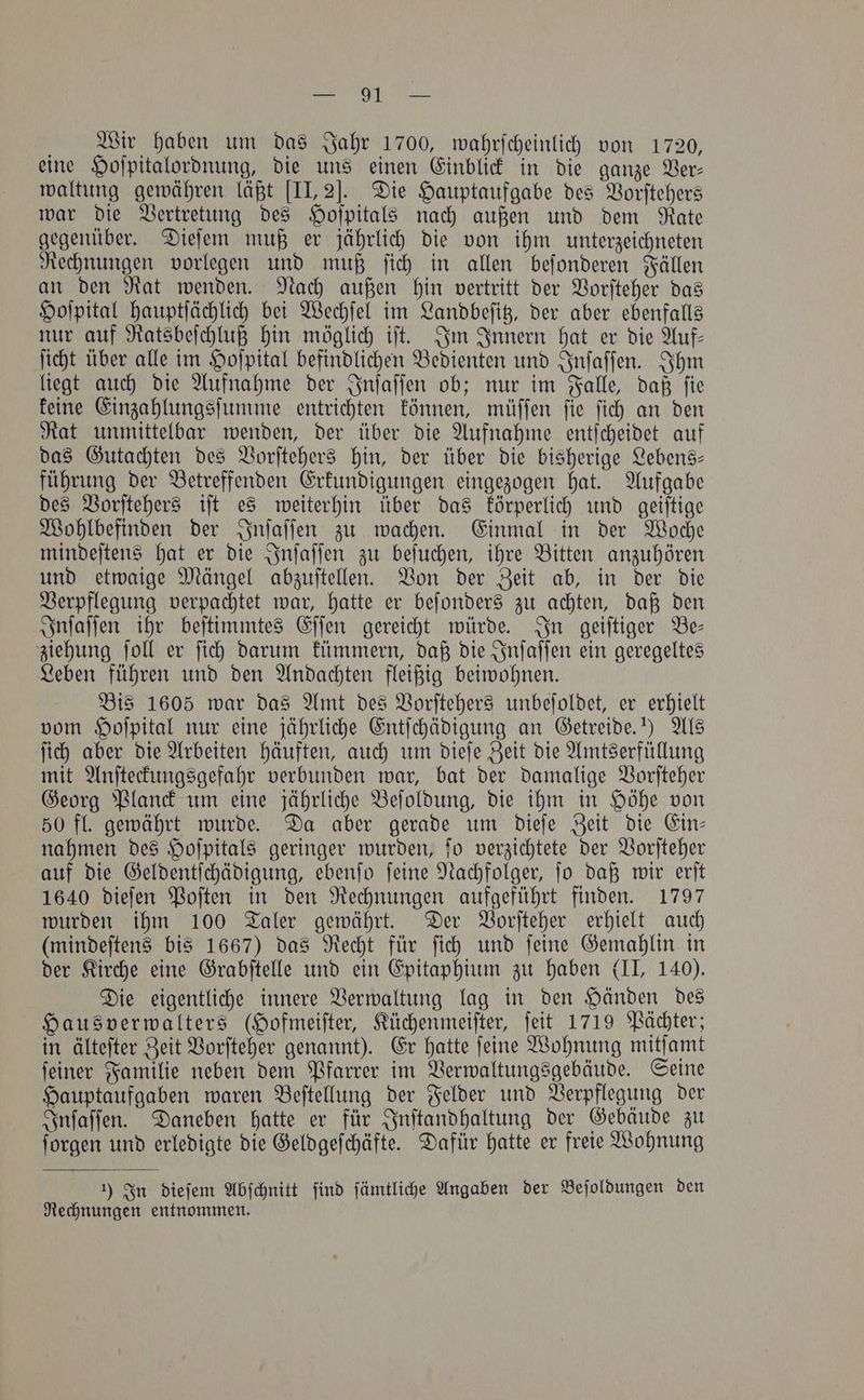 Wir haben um das Jahr 1700, wahrſcheinlich von 1720, eine Hoſpitalordnung, die uns einen Einblick in die ganze Ver— waltung gewähren läßt [II, 2J. Die Hauptaufgabe des Vorſtehers war die Vertretung des Hoſpitals nach außen und dem Rate gegenüber. Dieſem muß er jährlich die von ihm unterzeichneten Rechnungen vorlegen und muß ſich in allen beſonderen Fällen an den Rat wenden. Nach außen hin vertritt der Vorſteher das Hoſpital hauptſächlich bei Wechſel im Landbeſitz, der aber ebenfalls nur auf Ratsbeſchluß hin möglich iſt. Im Innern hat er die Auf— ſicht über alle im Hoſpital befindlichen Bedienten und Inſaſſen. Ihm liegt auch die Aufnahme der Inſaſſen ob; nur im Falle, daß ſie keine Einzahlungsſumme entrichten können, müſſen ſie ſich an den Rat unmittelbar wenden, der über die Aufnahme entſcheidet auf das Gutachten des Vorſtehers hin, der über die bisherige Lebens— führung der Betreffenden Erkundigungen eingezogen hat. Aufgabe des Vorſtehers iſt es weiterhin über das körperlich und geiſtige Wohlbefinden der Inſaſſen zu wachen. Einmal in der Woche mindeſtens hat er die Inſaſſen zu beſuchen, ihre Bitten anzuhören und etwaige Mängel abzuſtellen. Von der Zeit ab, in der die Verpflegung verpachtet war, hatte er beſonders zu achten, daß den Inſaſſen ihr beſtimmtes Eſſen gereicht würde. In geiſtiger Be— ziehung ſoll er ſich darum kümmern, daß die Inſaſſen ein geregeltes Leben führen und den Andachten fleißig beiwohnen. Bis 1605 war das Amt des Vorſtehers unbeſoldet, er erhielt vom Hoſpital nur eine jährliche Entſchädigung an Getreide.“) Als ſich aber die Arbeiten häuften, auch um dieſe Zeit die Amtserfüllung mit Anſteckungsgefahr verbunden war, bat der damalige Vorſteher Georg Planck um eine jährliche Beſoldung, die ihm in Höhe von 50 fl. gewährt wurde. Da aber gerade um dieſe Zeit die Ein— nahmen des Hoſpitals geringer wurden, ſo verzichtete der Vorſteher auf die Geldentſchädigung, ebenſo ſeine Nachfolger, ſo daß wir erſt 1640 dieſen Poſten in den Rechnungen aufgeführt finden. 1797 wurden ihm 100 Taler gewährt. Der Vorſteher erhielt auch (mindeſtens bis 1667) das Recht für ſich und ſeine Gemahlin in der Kirche eine Grabſtelle und ein Epitaphium zu haben (II, 140). Die eigentliche innere Verwaltung lag in den Händen des Hausverwalters (Hofmeiſter, Küchenmeiſter, ſeit 1719 Pächter; in älteſter Zeit Vorſteher genannt). Er hatte ſeine Wohnung mitſamt ſeiner Familie neben dem Pfarrer im Verwaltungsgebäude. Seine Hauptaufgaben waren Beſtellung der Felder und Verpflegung der Inſaſſen. Daneben hatte er für Inſtandhaltung der Gebäude zu ſorgen und erledigte die Geldgeſchäfte. Dafür hatte er freie Wohnung 1) In dieſem Abſchnitt find ſämtliche Angaben der Beſoldungen den Rechnungen entnommen.