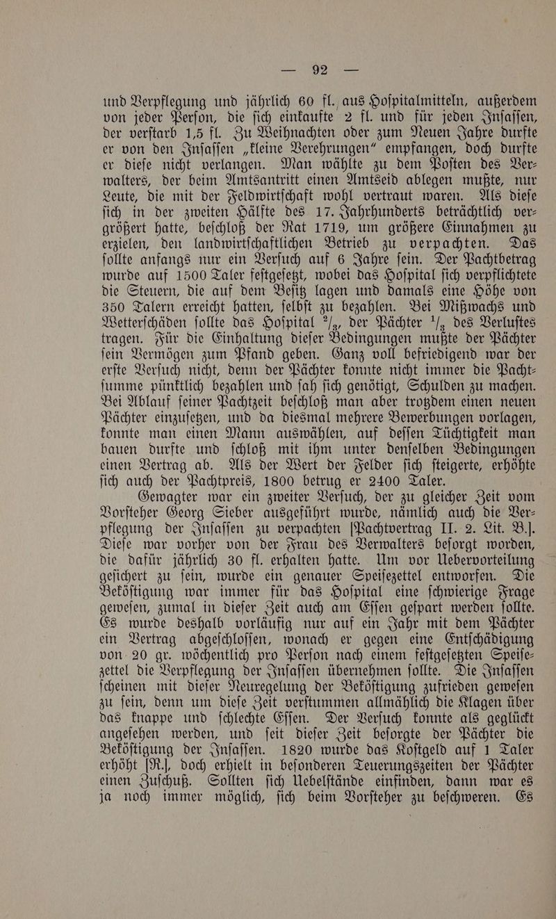 und Verpflegung und jährlich 60 fl. aus Hoſpitalmitteln, außerdem von jeder Perſon, die ſich einkaufte 2 fl. und für jeden Inſaſſen, der verſtarb 1,5 fl. Zu Weihnachten oder zum Neuen Jahre durfte er von den Inſaſſen „kleine Verehrungen“ empfangen, doch durfte er dieſe nicht verlangen. Man wählte zu dem Poſten des Ver⸗ walters, der beim Amtsantritt einen Amtseid ablegen mußte, nur Leute, die mit der Feldwirtſchaft wohl vertraut waren. Als dieſe ſich in der zweiten Hälfte des 17. Jahrhunderts beträchtlich ver— größert hatte, beſchloß der Rat 1719, um größere Einnahmen zu erzielen, den landwirtſchaftlichen Betrieb zu verpachten. Das ſollte anfangs nur ein Verſuch auf 6 Jahre ſein. Der Pachtbetrag wurde auf 1500 Taler feſtgeſetzt, wobei das Hoſpital ſich verpflichtete die Steuern, die auf dem Beſitz lagen und damals eine Höhe von 350 Talern erreicht hatten, ſelbſt zu bezahlen. Bei Mißwachs und Wetterſchäden ſollte das Hoſpital ¾, der Pächter / des Verluſtes tragen. Für die Einhaltung dieſer Bedingungen mußte der Pächter ſein Vermögen zum Pfand geben. Ganz voll befriedigend war der erſte Verſuch nicht, denn der Pächter konnte nicht immer die Pacht⸗ ſumme pünktlich bezahlen und ſah ſich genötigt, Schulden zu machen. Bei Ablauf ſeiner Pachtzeit beſchloß man aber trotzdem einen neuen Pächter einzuſetzen, und da diesmal mehrere Bewerbungen vorlagen, konnte man einen Mann auswählen, auf deſſen Tüchtigkeit man bauen durfte und ſchloß mit ihm unter denſelben Bedingungen einen Vertrag ab. Als der Wert der Felder ſich ſteigerte, erhöhte ſich auch der Pachtpreis, 1800 betrug er 2400 Taler. Gewagter war ein zweiter Verſuch, der zu gleicher Zeit vom Vorſteher Georg Sieber ausgeführt wurde, nämlich auch die Ver— pflegung der Inſaſſen zu verpachten [Pachtvertrag II. 2. Lit. B.]. Dieſe war vorher von der Frau des Verwalters beſorgt worden, die dafür jährlich 30 fl. erhalten hatte. Um vor Uebervorteilung geſichert zu ſein, wurde ein genauer Speiſezettel entworfen. Die Beköſtigung war immer für das Hoſpital eine ſchwierige Frage geweſen, zumal in dieſer Zeit auch am Eſſen geſpart werden ſollte. Es wurde deshalb vorläufig nur auf ein Jahr mit dem Pächter ein Vertrag abgeſchloſſen, wonach er gegen eine Entſchädigung von 20 gr. wöchentlich pro Perſon nach einem feſtgeſetzten Speiſe— zettel die Verpflegung der Inſaſſen übernehmen ſollte. Die Inſaſſen ſcheinen mit dieſer Neuregelung der Beköſtigung zufrieden geweſen zu ſein, denn um dieſe Zeit verſtummen allmählich die Klagen über das knappe und ſchlechte Eſſen. Der Verſuch konnte als geglückt angeſehen werden, und ſeit dieſer Zeit beſorgte der Pächter die Beköſtigung der Inſaſſen. 1820 wurde das Koſtgeld auf 1 Taler erhöht [R.], doch erhielt in beſonderen Teuerungszeiten der Pächter einen Zuſchuß. Sollten ſich Uebelſtände einfinden, dann war es ja noch immer möglich, ſich beim Vorſteher zu beſchweren. Es