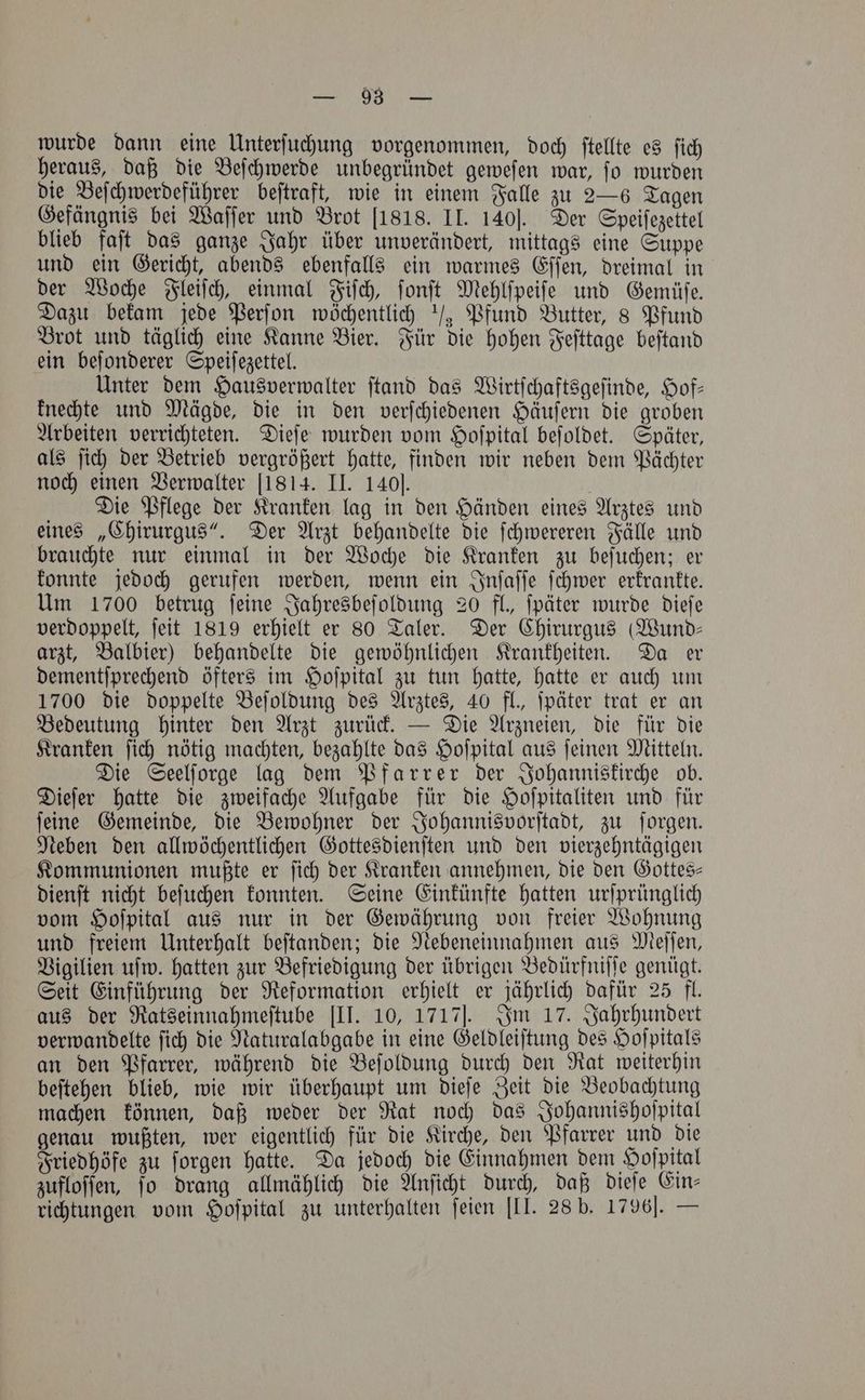 * wurde dann eine Unterſuchung vorgenommen, doch ſtellte es ſich heraus, daß die Beſchwerde unbegruͤndet geweſen war, ſo wurden die Beſchwerdeführer beſtraft, wie in einem Falle zu 2—6 Tagen Gefängnis bei Waſſer und Brot [1818. II. 140]. Der Speiſezettel blieb faſt das ganze Jahr über unverändert, mittags eine Suppe und ein Gericht, abends ebenfalls ein warmes Eſſen, dreimal in der Woche Fleiſch, einmal Fiſch, ſonſt Mehlſpeiſe und Gemüſe. Dazu bekam jede Perſon wöchentlich / Pfund Butter, 8 Pfund Brot und täglich eine Kanne Bier. Für die hohen Feſttage beſtand ein beſonderer Speiſezettel. Unter dem Hausverwalter ſtand das Wirtſchaftsgeſinde, Hof— knechte und Mägde, die in den verſchiedenen Häuſern die groben Arbeiten verrichteten. Dieſe wurden vom Hoſpital beſoldet. Später, als ſich der Betrieb vergrößert hatte, finden wir neben dem Pächter noch einen Verwalter 1814. II. 140]. Die Pflege der Kranken lag in den Händen eines Arztes und eines „Chirurgus“. Der Arzt behandelte die ſchwereren Fälle und brauchte nur einmal in der Woche die Kranken zu beſuchen; er konnte jedoch gerufen werden, wenn ein Inſaſſe ſchwer erkrankte. Um 1700 betrug ſeine Jahresbeſoldung 20 fl. ſpäter wurde dieſe verdoppelt, ſeit 1819 erhielt er 80 Taler. Der Chirurgus Wund⸗ arzt, Balbier) behandelte die gewöhnlichen Krankheiten. Da er dementſprechend öfters im Hoſpital zu tun hatte, hatte er auch um 1700 die doppelte Beſoldung des Arztes, 40 fl., ſpäter trat er an Bedeutung hinter den Arzt zurück. — Die Arzneien, die für die Kranken ſich nötig machten, bezahlte das Hoſpital aus ſeinen Mitteln. Die Seelſorge lag dem Pfarrer der Johanniskirche ob. Dieſer hatte die zweifache Aufgabe für die Hoſpitaliten und für ſeine Gemeinde, die Bewohner der Johannisvorſtadt, zu ſorgen. Neben den allwöchentlichen Gottesdienſten und den vierzehntägigen Kommunionen mußte er ſich der Kranken annehmen, die den Gottes— dienſt nicht beſuchen konnten. Seine Einkünfte hatten urſprünglich vom Hoſpital aus nur in der Gewährung von freier Wohnung und freiem Unterhalt beſtanden; die Nebeneinnahmen aus Meſſen, Vigilien uſw. hatten zur Befriedigung der übrigen Bedürfniſſe genügt. Seit Einführung der Reformation erhielt er jährlich dafür 25 fl. aus der Ratseinnahmeſtube [II. 10, 1717J. Im 17. Jahrhundert verwandelte ſich die Naturalabgabe in eine Geldleiſtung des Hoſpitals an den Pfarrer, während die Beſoldung durch den Rat weiterhin beſtehen blieb, wie wir überhaupt um dieſe Zeit die Beobachtung machen können, daß weder der Rat noch das Johannishoſpital genau wußten, wer eigentlich für die Kirche, den Pfarrer und die Friedhöfe zu ſorgen hatte. Da jedoch die Einnahmen dem Hoſpital zufloſſen, ſo drang allmählich die Anſicht durch, daß dieſe Ein⸗ richtungen vom Hoſpital zu unterhalten ſeien [II. 28 b. 1796]. —