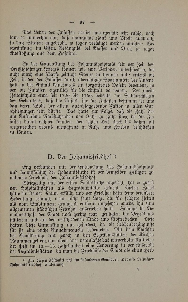 — 57 Das Leben der Inſaſſen verlief naturgemäß ſehr ruhig, doch kam es immerhin vor, daß manchmal Zank und Streit ausbrach, fo daß Strafen angedroht, ja ſogar verhängt werden mußten: Bee ſchränkung im Eſſen, Gefängnis bei Waſſer und Brot, ja ſogar Ausſtoßung aus dem Hoſpital. „In der Entwicklung des Johannishoſpitals ſeit der Zeit des Dreißigjährigen Krieges können wir zwei Perioden unterſcheiden, die nicht durch eine ſcharfe zeitliche Grenze zu trennen ſind: erſtens die Zeit, in der den Inſaſſen durch übermäßige Sparſamkeit der Aufent⸗ halt in der Anſtalt keineswegs ein ſorgenfreies Daſein bedeutete, in der die Inſaſſen eigentlich für die Anſtalt da waren. Der zweite Zeitabſchnitt etwa ſeit 1720 bis 1750, bedeutet das Sichdurchſetzen des Gedankens, daß die Anſtalt für die Inſaſſen beſtimmt ſei und daß deren Wohl der allein ausſchlaggebende Faktor in allen Ent⸗ ſchließungen ſein dürfte. Das hatte zur Folge, daß die Zahl der um Aufnahme Nachſuchenden von Jahr zu Jahr ſtieg, da die In— ſaſſen damit rechnen konnten, den letzten Teil ihres bis dahin oft ſorgenreichen Lebens wenigſtens in Ruhe und Frieden beſchließen zu können. D. Der Johannisfriedhof. ’) Eng verbunden mit der Entwicklung des Johannishoſpitals und hauptſächlich der Johanniskirche iſt der demſelben Heiligen ge— widmete Friedhof, der Johannisfriedhof. Gleichzeitig mit der erſten Spitalkirche angelegt, hat er zuerſt den Hoſpitalinſaſſen als Begräbnisſtätte gedient. Dieſen Zweck hätte ein kleiner Raum erfüllt, und der Friedhof hätte keine beſondere Bedeutung erlangt, wenn nicht ſeine Lage, die für frühere Zeiten als vom Stadtinnern genügend entfernt angeſehen wurde, ihn zum allgemeinen ſtädtiſchen Friedhof auserſehen hätte. Solange die Be— wohnerſchaft der Stadt noch gering war, genügten die Begräbnis— ſtätten in und um den verſchiedenen Stadt- und Kloſterkirchen. Dieſe hatten dieſe Entwicklung nur gefördert, da die Leichenbegängniſſe für ſie eine reiche Einnahmequelle bedeuteten. Mit dem Wachſen der Bevölkerung trat jedoch in den Begräbnisſtätten der Kirchen Raummangel ein, vor allem aber veranlaßte das wiederholte Auftreten der Peſt im 13.— 16. Jahrhundert eine Aenderung in der Auswahl der Begräbnisſtätten, da man die Friedhöfe der Stadt als einen Herd 1) Für dieſen Abſchnitt vgl. im beſonderen Benndorf, Der alte Leipziger Johannisfriedhof, Einleitung. 7