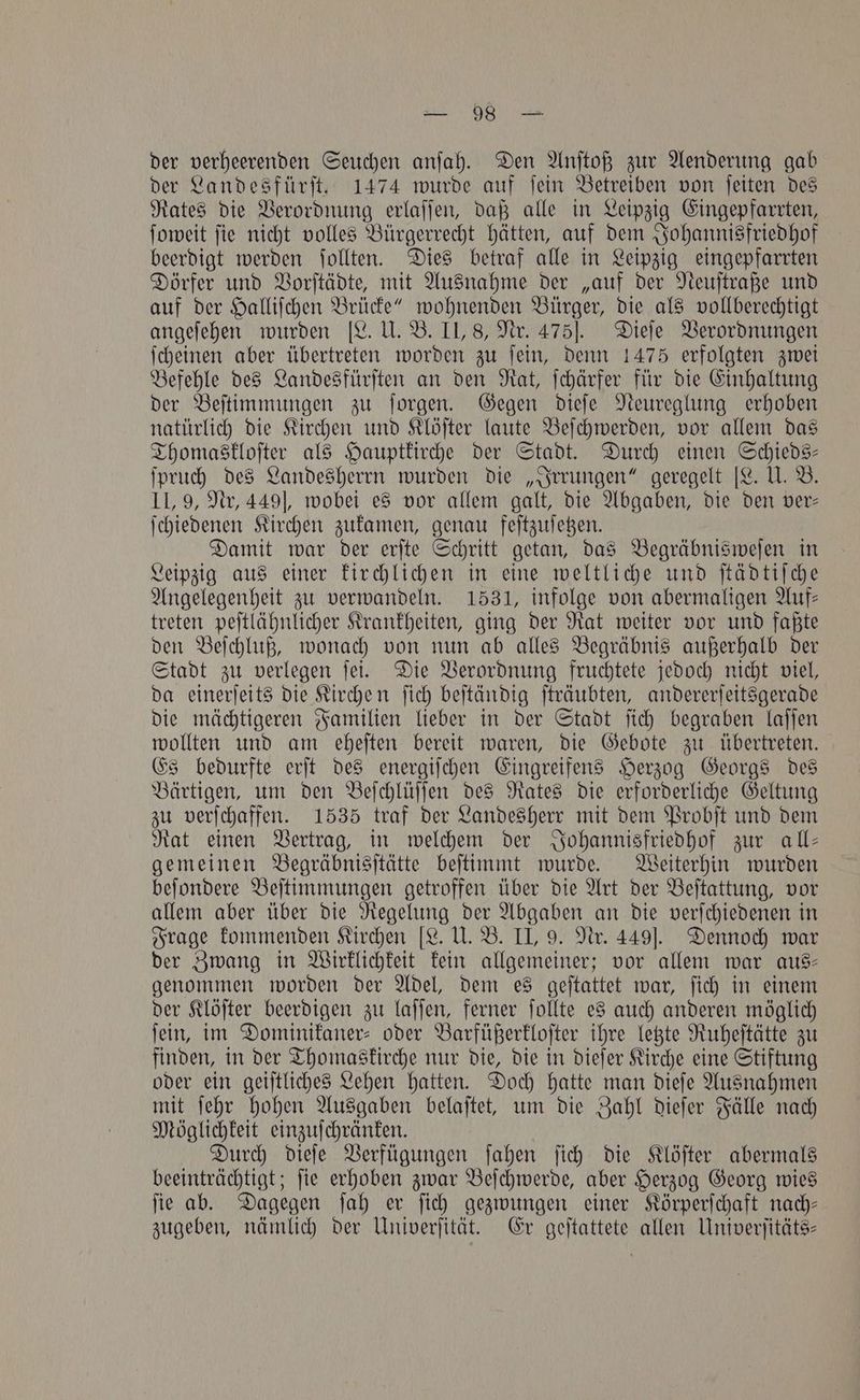 der verheerenden Seuchen anſah. Den Anſtoß zur Aenderung gab der Landesfürſt. 1474 wurde auf ſein Betreiben von ſeiten des Rates die Verordnung erlaſſen, daß alle in Leipzig Eingepfarrten, ſoweit ſie nicht volles Bürgerrecht hätten, auf dem Johannisfriedhof beerdigt werden ſollten. Dies betraf alle in Leipzig eingepfarrten Dörfer und Vorſtädte, mit Ausnahme der „auf der Neuſtraße und auf der Halliſchen Brücke“ wohnenden Bürger, die als vollberechtigt angeſehen wurden [L. U. B. II, 8, Nr. 475]. Dieſe Verordnungen ſcheinen aber übertreten worden zu ſein, denn 1475 erfolgten zwei Befehle des Landesfürſten an den Rat, ſchärfer für die Einhaltung der Beſtimmungen zu ſorgen. Gegen dieſe Neureglung erhoben natürlich die Kirchen und Klöſter laute Beſchwerden, vor allem das Thomaskloſter als Hauptkirche der Stadt. Durch einen Schieds— ſpruch des Landesherrn wurden die „Irrungen“ geregelt [L. U. B. IL, 9, Nr, 449], wobei es vor allem galt, die Abgaben, die den ver— ſchiedenen Kirchen zukamen, genau feſtzuſetzen. Damit war der erſte Schritt getan, das Begräbnisweſen in Leipzig aus einer kirchlichen in eine weltliche und ſtädtiſche Angelegenheit zu verwandeln. 1531, infolge von abermaligen Auf— treten peſtlähnlicher Krankheiten, ging der Rat weiter vor und faßte den Beſchluß, wonach von nun ab alles Begräbnis außerhalb der Stadt zu verlegen ſei. Die Verordnung fruchtete jedoch nicht viel, da einerſeits die Kirchen ſich beſtändig ſträubten, andererſeitsgerade die mächtigeren Familien lieber in der Stadt ſich begraben laſſen wollten und am eheſten bereit waren, die Gebote zu übertreten. Es bedurfte erſt des energiſchen Eingreifens Herzog Georgs des Bärtigen, um den Beſchlüſſen des Rates die erforderliche Geltung zu verſchaffen. 1535 traf der Landesherr mit dem Probſt und dem Rat einen Vertrag, in welchem der Johannisfriedhof zur all— gemeinen Begräbnisſtätte beſtimmt wurde. Weiterhin wurden beſondere Beſtimmungen getroffen über die Art der Beſtattung, vor allem aber über die Regelung der Abgaben an die verſchiedenen in Frage kommenden Kirchen [L. U. B. II, 9. Nr. 449]. Dennoch war der Zwang in Wirklichkeit kein allgemeiner; vor allem war aus— genommen worden der Adel, dem es geſtattet war, ſich in einem der Klöſter beerdigen zu laſſen, ferner ſollte es auch anderen möglich ſein, im Dominikaner- oder Barfüßerkloſter ihre letzte Ruheſtätte zu finden, in der Thomaskirche nur die, die in dieſer Kirche eine Stiftung oder ein geiſtliches Lehen hatten. Doch hatte man dieſe Ausnahmen mit ſehr hohen Ausgaben belaſtet, um die Zahl dieſer Fälle nach Möglichkeit einzuſchränken. Durch dieſe Verfügungen ſahen ſich die Klöſter abermals beeinträchtigt; ſie erhoben zwar Beſchwerde, aber Herzog Georg wies ſie ab. Dagegen ſah er ſich gezwungen einer Körperſchaft nach— zugeben, nämlich der Univerſität. Er geſtattete allen Univerſitäts—