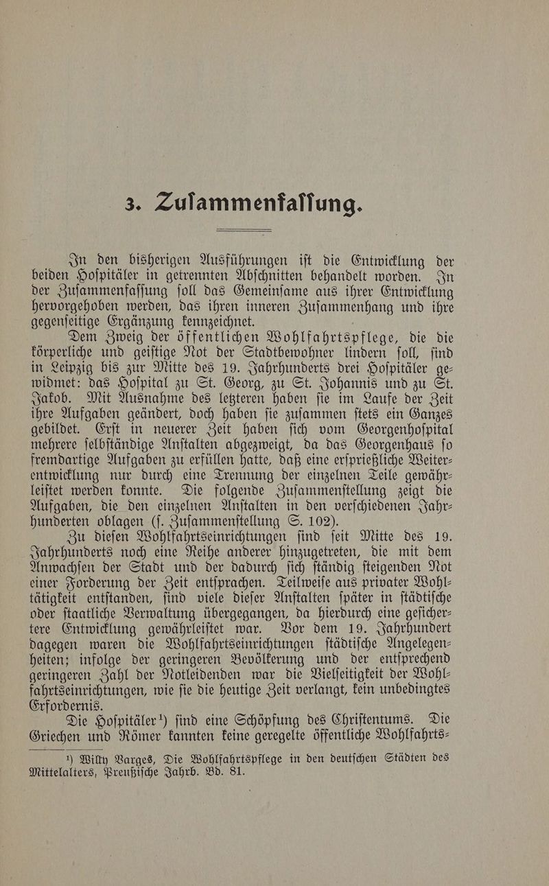 In den bisherigen Ausführungen iſt die Entwicklung der beiden Hoſpitäler in getrennten Abſchnitten behandelt worden. In der Zuſammenfaſſung ſoll das Gemeinſame aus ihrer Entwicklung hervorgehoben werden, das ihren inneren Zuſammenhang und ihre gegenſeitige Ergänzung kennzeichnet. Dem Zweig der öffentlichen Wohlfahrtspflege, die die körperliche und geiſtige Not der Stadtbewohner lindern ſoll, ſind in Leipzig bis zur Mitte des 19. Jahrhunderts drei Hoſpitäler ge— widmet: das Hoſpital zu St. Georg, zu St. Johannis und zu St. Jakob. Mit Ausnahme des letzteren haben ſie im Laufe der Zeit ihre Aufgaben geändert, doch haben ſie zuſammen ſtets ein Ganzes gebildet. Erſt in neuerer Zeit haben ſich vom Georgenhoſpital mehrere ſelbſtändige Anſtalten abgezweigt, da das Georgenhaus ſo fremdartige Aufgaben zu erfüllen hatte, daß eine erſprießliche Weiter— entwicklung nur durch eine Trennung der einzelnen Teile gewähr— leiſtet werden konnte. Die folgende Zuſammenſtellung zeigt die Aufgaben, die den einzelnen Anſtalten in den verſchiedenen Jahr— hunderten oblagen (ſ. Zuſammenſtellung S. 102). Zu dieſen Wohlfahrtseinrichtungen ſind ſeit Mitte des 19. Jahrhunderts noch eine Reihe anderer hinzugetreten, die mit dem Anwachſen der Stadt und der dadurch ſich ſtändig ſteigenden Not einer Forderung der Zeit entſprachen. Teilweiſe aus privater Wohl⸗ tätigkeit entſtanden, ſind viele dieſer Anſtalten ſpäter in ſtädtiſche oder ſtaatliche Verwaltung übergegangen, da hierdurch eine geſicher— tere Entwicklung gewährleiſtet war. Vor dem 19. Jahrhundert dagegen waren die Wohlfahrtseinrichtungen ſtädtiſche Angelegen— heiten; infolge der geringeren Bevölkerung und der entſprechend geringeren Zahl der Notleidenden war die Vielſeitigkeit der Wohl— fahrtseinrichtungen, wie ſie die heutige Zeit verlangt, kein unbedingtes Erfordernis. 5 Die Hoſpitäler!) find eine Schöpfung des Chriſtentums. Die Griechen und Römer kannten keine geregelte öffentliche Wohlfahrts— 1) Willy Varges, Die Wohlfahrtspflege in den deutſchen Städten des Mittelalters, Preußiſche Jahrb. Bd. 81.