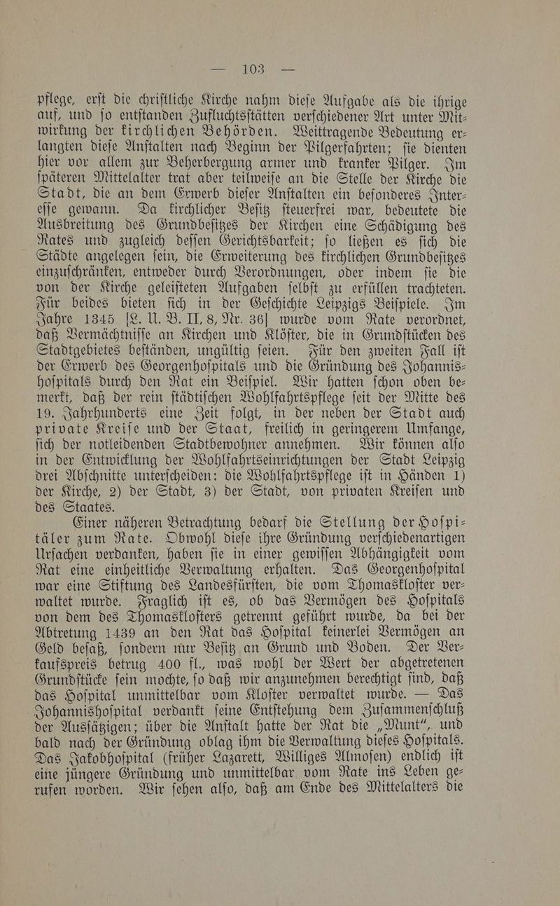 a OS ee pflege, erſt die chriftliche Kirche nahm dieſe Aufgabe als die ihrige auf, und fo entſtanden Zufluchtsſtätten verſchiedener Art unter Mit- wirkung der kirchlichen Behörden. Weittragende Bedeutung er— langten dieſe Anſtalten nach Beginn der Pilgerfahrten; ſie dienten hier vor allem zur Beherbergung armer und kranker Pilger. Im ſpäteren Mittelalter trat aber teilweiſe an die Stelle der Kirche die Stadt, die an dem Erwerb dieſer Anſtalten ein beſonderes Inter⸗ eſſe gewann. Da kirchlicher Beſitz ſteuerfrei war, bedeutete die Ausbreitung des Grundbeſitzes der Kirchen eine Schädigung des Rates und zugleich deſſen Gerichtsbarkeit; ſo ließen es ſich die Städte angelegen ſein, die Erweiterung des kirchlichen Grundbeſitzes einzuſchränken, entweder durch Verordnungen, oder indem ſie die von der Kirche geleiſteten Aufgaben ſelbſt zu erfüllen trachteten. Für beides bieten ſich in der Geſchichte Leipzigs Beiſpiele. Im Jahre 1345 [L. U. B. II, 8, Nr. 36] wurde vom Rate verordnet, daß Vermächtniſſe an Kirchen und Klöſter, die in Grundſtücken des Stadtgebietes beſtänden, ungültig ſeien. Für den zweiten Fall iſt der Erwerb des Georgenhoſpitals und die Gründung des Johannis— hoſpitals durch den Rat ein Beiſpiel. Wir hatten ſchon oben be— merkt, daß der rein ſtädtiſchen Wohlfahrtspflege ſeit der Mitte des 19. Jahrhunderts eine Zeit folgt, in der neben der Stadt auch private Kreiſe und der Staat, freilich in geringerem Umfange, ſich der notleidenden Stadtbewohner annehmen. Wir können alſo in der Entwicklung der Wohlfahrtseinrichtungen der Stadt Leipzig drei Abſchnitte unterſcheiden: die Wohlfahrtspflege iſt in Händen 1) der Kirche, 2) der Stadt, 3) der Stadt, von privaten Kreiſen und des Staates. Einer näheren Betrachtung bedarf die Stellung der Hoſpi— täler zum Rate. Obwohl dieſe ihre Gründung verſchiedenartigen Urſachen verdanken, haben ſie in einer gewiſſen Abhängigkeit vom Rat eine einheitliche Verwaltung erhalten. Das Georgenhoſpital war eine Stiftung des Landesfürſten, die vom Thomaskloſter ver- waltet wurde. Fraglich iſt es, ob das Vermögen des Hofpitals von dem des Thomaskloſters getrennt geführt wurde, da bei der Abtretung 1439 an den Rat das Hoſpital keinerlei Vermögen an Geld beſaß, ſondern nur Beſitz an Grund und Boden. Der Ver— kaufspreis betrug 400 fl., was wohl der Wert der abgetretenen Grundſtücke ſein mochte, ſo daß wir anzunehmen berechtigt ſind, daß das Hoſpital unmittelbar vom Kloſter verwaltet wurde. — Das Johannishoſpital verdankt ſeine Entſtehung dem Zuſammenſchluß der Ausſätzigen; über die Anſtalt hatte der Rat die „Munt“, und bald nach der Gründung oblag ihm die Verwaltung dieſes Hoſpitals. Das Jakobhoſpital (früher Lazarett, Williges Almoſen) endlich iſt eine jüngere Gründung und unmittelbar vom Rate ins Leben gee rufen worden. Wir ſehen alſo, daß am Ende des Mittelalters die