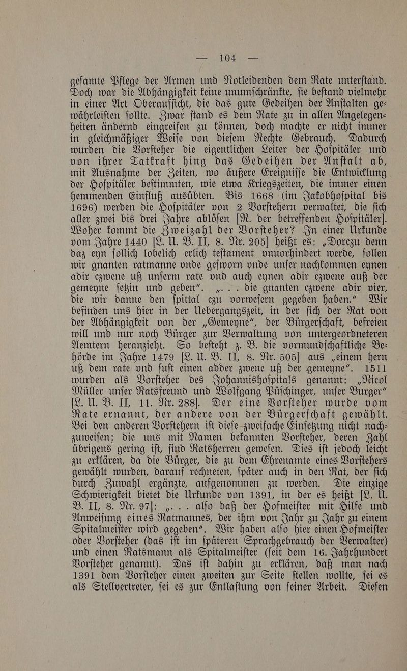 deste ack LAUD atta ee geſamte Pflege der Armen und Notleidenden dem Rate unterftand. Doch war die Abhängigkeit keine unumſchränkte, ſie beſtand vielmehr in einer Art Oberaufſicht, die das gute Gedeihen der Anſtalten ge⸗ währleiſten ſollte. Zwar ſtand es dem Rate zu in allen Angelegen— heiten ändernd eingreifen zu können, doch machte er nicht immer in gleichmäßiger Weiſe von dieſem Rechte Gebrauch. Dadurch wurden die Vorſteher die eigentlichen Leiter der Hoſpitäler und von ihrer Tatkraft hing das Gedeihen der Anſtalt ab, mit Ausnahme der Zeiten, wo äußere Ereigniſſe die Entwicklung der Hoſpitäler beſtimmten, wie etwa Kriegszeiten, die immer einen hemmenden Einfluß ausübten. Bis 1668 (im Jakobhoſpital bis 1696) werden die Hoſpitäler von 2 Vorſtehern verwaltet, die ſich aller zwei bis drei Jahre ablöſen [R. der betreffenden Hoſpitälerl. Woher kommt die Zweizahl der Vorſteher? In einer Urkunde vom Jahre 1440 [L. U. B. II, 8. Nr. 205] heißt es: „Dorezu denn daz eyn ſollich lobelich erlich teſtament vnuorhindert werde, ſollen wir gnanten ratmanne vnde geſworn vnde unſer nachkommen eynen adir czwene uß unſerm rate vnd auch eynen adir ezwene auß der gemeyne ſetzin und geben“. „. .. die gnanten czwene adir vier, die wir danne den ſpittal ezu vorweſern gegeben haben.“ Wir befinden uns hier in der Uebergangszeit, in der ſich der Rat von der Abhängigkeit von der „Gemeyne“, der Bürgerſchaft, befreien will und nur noch Bürger zur Verwaltung von untergeordneteren Aemtern heranzieht. So beſteht z. B. die vormundſchaftliche Be— hörde im Jahre 1479 [L. U. B. II, 8. Nr. 505] aus „einem hern uß dem rate vnd ſuſt einen adder zwene uß der gemeyne“. 1511 wurden als Vorſteher des Johannishoſpitals genannt: „Nicol Müller unſer Ratsfreund und Wolfgang Püſchinger, unſer Burger“ IL. U. B. II, 11. Nr. 288]. Der eine Vorſteher wurde vom Rate ernannt, der andere von der Bürgerſchaft gewählt. Bei den anderen Vorſtehern iſt dieſe zweifache Einſetzung nicht nach— zuweiſen; die uns mit Namen bekannten Vorſteher, deren Zahl übrigens gering iſt, ſind Ratsherren geweſen. Dies iſt jedoch leicht zu erklären, da die Bürger, die zu dem Ehrenamte eines Vorſtehers gewählt wurden, darauf rechneten, ſpäter auch in den Rat, der ſich durch Zuwahl ergänzte, aufgenommen zu werden. Die einzige Schwierigkeit bietet die Urkunde von 1391, in der es heißt [L. U. B. II, 8. Nr. 97]: „. . . alfo daß der Hofmeiſter mit Hilfe und Anweiſung eines Ratmannes, der ihm von Jahr zu Jahr zu einem Spitalmeiſter wird gegeben“. Wir haben alſo hier einen Hofmeiſter oder Vorſteher (das iſt im ſpäteren Sprachgebrauch der Verwalter) und einen Ratsmann als Spitalmeiſter (ſeit dem 16. Jahrhundert Vorſteher genannt). Das iſt dahin zu erklären, daß man nach 1391 dem Vorſteher einen zweiten zur Seite ſtellen wollte, ſei es als Stellvertreter, ſei es zur Entlaſtung von ſeiner Arbeit. Dieſen