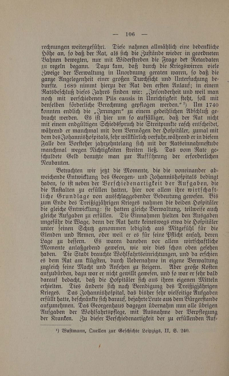 ne rechnungen weitergeführt. Dieſe nahmen allmählich eine bedenkliche Höhe an, ſo daß der Rat, als ſich die Zuſtände wieder in geordneten Bahnen bewegten, nur mit Widerſtreben die Frage der Retardaten zu regeln begann. Dazu kam, daß durch die Kriegswirren viele Zweige der Verwaltung in Unordnung geraten waren, ſo daß die ganze Angelegenheit einer großen Durchſicht und Unterſuchung be— durfte. 1689 nimmt hierzu der Rat den erſten Anlauf; in einem Ratsbeſchluß dieſes Jahres finden wir: „Inſonderheit und weil man noch mit verſchiedenen Piis causis in Unrichtigkeit ſteht, ſoll mit denſelben förderliche Berechnung gepflogen werden.““) Um 1740 konnten endlich die „Irrungen“ zu einem gedeihlichen Abſchluß ge— bracht werden. Es iſt hier um ſo auffälliger, daß der Rat nicht mit einem endgültigen Schiedsſpruch die Streitpunkte raſch entſcheidet, während er manchmal mit dem Vermögen der Hoſpitäler, zumal mit dem des Johannishoſpitals, ſehr willkürlich verfuhr, während er in dieſem Falle den Vorſteher jahrzehntelang ſich mit der Ratseinnahmeſtube manchmal wegen Nichtigkeiten ſtreiten ließ. Das vom Rate ge— ſchuldete Geld benutzte man zur Aufführung der erforderlichen Neubauten. Betrachten wir jetzt die Momente, die die voneinander ab— weichende Entwicklung des Georgen- und Johannishoſpitals bedingt haben, ſo iſt neben der Verſchiedenartigkeit der Aufgaben, die die Anſtalten zu erfüllen hatten, hier vor allem ihre wirtſchaft— liche Grundlage von ausſchlaggebender Bedeutung geweſen. Bis zum Ende des Dreißigjährigen Krieges nahmen die beiden Hoſpitäler die gleiche Entwicklung: ſie hatten gleiche Verwaltung, teilweiſe auch gleiche Aufgaben zu erfüllen. Die Einnahmen hielten den Ausgaben ungefähr die Wage, denn der Rat hatte keineswegs etwa die Hoſpitäler unter ſeinen Schutz genommen lediglich aus Mitgefühl für die Elenden und Armen, oder weil er es für ſeine Pflicht anſah, deren Lage zu beſſern. Es waren daneben vor allem wirtſchaftliche Momente anlaßgebend geweſen, wie wir dies ſchon oben geſehen haben. Die Stadt brauchte Wohlfahrtseinrichtungen, und da erſchien es dem Rat am klügſten, durch Uebernahme in eigene Verwaltung zugleich ſeine Macht und Anſehen zu ſteigern. Aber große Koſten aufzubürden, dazu war er nicht gewillt geweſen, und ſo war er ſehr bald darauf bedacht, daß die Hoſpitäler ſich aus ihren eigenen Mitteln erhielten. Dies änderte ſich nach Beendigung des Dreißigjährigen Krieges. Das Johannishoſpital, das bisher ſehr vielſeitige Aufgaben erfüllt hatte, beſchränkte ſich darauf, bejahrte Leute aus dem Bürgerſtande aufzunehmen. Das Georgenhaus dagegen übernahm nun alle übrigen Aufgaben der Wohlfahrtspflege, mit Ausnahme der Verpflegung der Kranken. Zu dieſer Verſchiedenartigkeit der zu erfüllenden Auf— 1) Wuſtmann, Quellen zur Geſchichte Leipzigs, II, S. 240. /