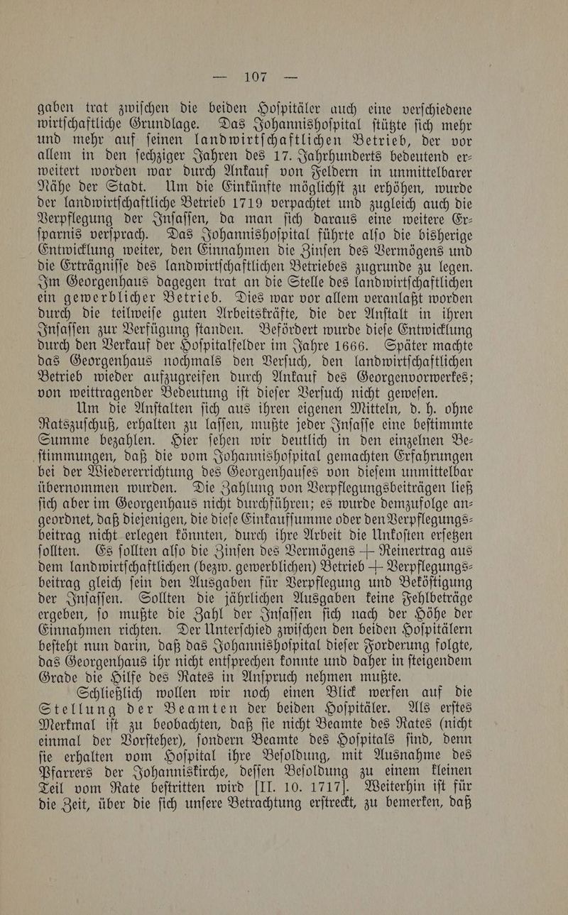 gaben trat zwiſchen die beiden Hoſpitäler auch eine verſchiedene wirtſchaftliche Grundlage. Das Johannishoſpital ſtützte ſich mehr und mehr auf ſeinen landwirtſchaftlichen Betrieb, der vor allem in den ſechziger Jahren des 17. Jahrhunderts bedeutend er— weitert worden war durch Ankauf von Feldern in unmittelbarer Nähe der Stadt. Um die Einkünfte möglichſt zu erhöhen, wurde der landwirtſchaftliche Betrieb 1719 verpachtet und zugleich auch die Verpflegung der Inſaſſen, da man ſich daraus eine weitere Er— ſparnis verſprach. Das Johannishoſpital führte alſo die bisherige Entwicklung weiter, den Einnahmen die Zinſen des Vermögens und die Erträgniſſe des landwirtſchaftlichen Betriebes zugrunde zu legen. Im Georgenhaus dagegen trat an die Stelle des landwirtſchaftlichen ein gewerblicher Betrieb. Dies war vor allem veranlaßt worden durch die teilweiſe guten Arbeitskräfte, die der Anſtalt in ihren Inſaſſen zur Verfügung ſtanden. Befördert wurde dieſe Entwicklung durch den Verkauf der Hoſpitalfelder im Jahre 1666. Später machte das Georgenhaus nochmals den Verſuch, den landwirtſchaftlichen Betrieb wieder aufzugreifen durch Ankauf des Georgenvorwerkes; von weittragender Bedeutung iſt dieſer Verſuch nicht geweſen. Um die Anſtalten ſich aus ihren eigenen Mitteln, d. h. ohne Ratszuſchuß, erhalten zu laſſen, mußte jeder Inſaſſe eine beſtimmte Summe bezahlen. Hier ſehen wir deutlich in den einzelnen Be— ſtimmungen, daß die vom Johannishoſpital gemachten Erfahrungen bei der Wiedererrichtung des Georgenhauſes von dieſem unmittelbar übernommen wurden. Die Zahlung von Verpflegungsbeiträgen ließ ſich aber im Georgenhaus nicht durchführen; es wurde demzufolge an— geordnet, daß diejenigen, die dieſe Einkaufſumme oder den Verpflegungs— beitrag nicht erlegen könnten, durch ihre Arbeit die Unkoſten erſetzen ſollten. Es ſollten alfo die Zinſen des Vermögens + Reinertrag aus dem landwirtſchaftlichen (bezw. gewerblichen) Betrieb + Verpflegungs⸗ beitrag gleich ſein den Ausgaben für Verpflegung und Beköſtigung der Inſaſſen. Sollten die jährlichen Ausgaben keine Fehlbeträge ergeben, ſo mußte die Zahl der Inſaſſen ſich nach der Höhe der Einnahmen richten. Der Unterſchied zwiſchen den beiden Hoſpitälern beſteht nun darin, daß das Johannishoſpital dieſer Forderung folgte, das Georgenhaus ihr nicht entſprechen konnte und daher in ſteigendem Grade die Hilfe des Rates in Anſpruch nehmen mußte. Schließlich wollen wir noch einen Blick werfen auf die Stellung der Beamten der beiden Hoſpitäler. Als erſtes Merkmal iſt zu beobachten, daß ſie nicht Beamte des Rates (nicht einmal der Vorſteher), ſondern Beamte des Hoſpitals ſind, denn ſie erhalten vom Hoſpital ihre Beſoldung, mit Ausnahme des Pfarrers der Johanniskirche, deſſen Beſoldung zu einem kleinen Teil vom Rate beſtritten wird [II. 10. 1717]. Weiterhin iſt für die Zeit, über die ſich unſere Betrachtung erſtreckt, zu bemerken, daß