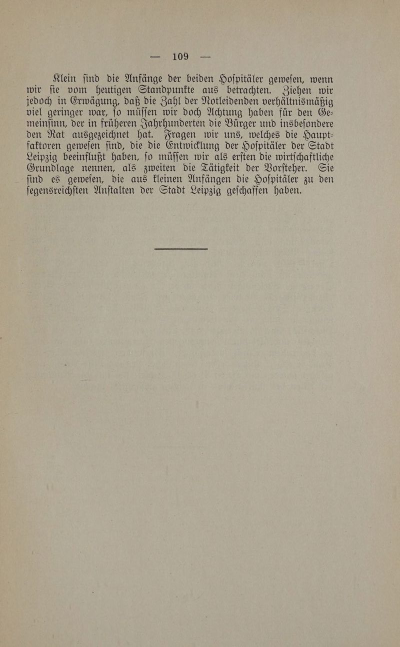 — 109 — Klein ſind die Anfänge der beiden Hoſpitäler geweſen, wenn wir ſie vom heutigen Standpunkte aus betrachten. Ziehen wir jedoch in Erwägung, daß die Zahl der Notleidenden verhältnismäßig viel geringer war, ſo müſſen wir doch Achtung haben für den Ge— meinſinn, der in früheren Jahrhunderten die Bürger und insbeſondere den Rat ausgezeichnet hat. Fragen wir uns, welches die Haupt— faktoren geweſen ſind, die die Entwicklung der Hoſpitäler der Stadt Leipzig beeinflußt haben, ſo müſſen wir als erſten die wirtſchaftliche Grundlage nennen, als zweiten die Tätigkeit der Vorſteher. Sie ſind es geweſen, die aus kleinen Anfängen die Hoſpitäler zu den ſegensreichſten Anſtalten der Stadt Leipzig geſchaffen haben.