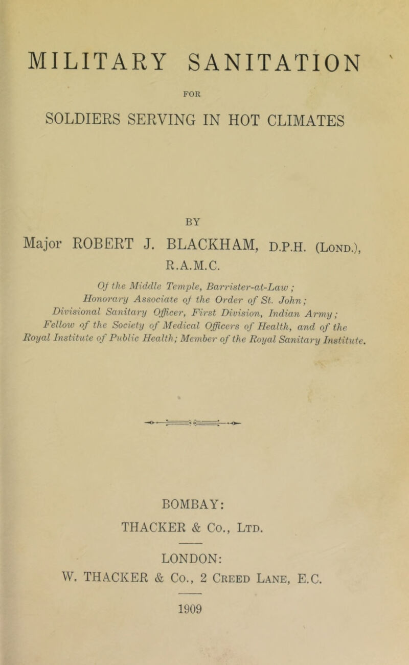 FOR SOLDIERS SERVING IN HOT CLIMATES BY Major ROBERT J, BLACKHAM, d.P.H. (Lond.), R.A.M.C. 0/ the Middle Temple, Barrister-at-Law ; Honorary Associate oj the Order of St. John; Divisional Sanitary Officer, First Division, Indian Army; Fellotv of the Society of Medical Officers of Health, and of the Royal Institute of Public Health; Member of the Royal Sanitary Institute. BOMBAY: THACKER & Co., Ltd. LONDON: W. THACKER & Co., 2 Creed Lane, E.C. 1909