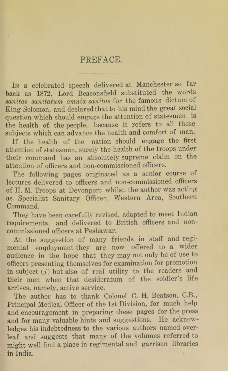 PREFACE. In a celebrated speech delivered at Manchester so far back as 1872, Lord Beaconsfield substituted the words sanitas sanitatum omnia sanitas for the famous dictum of King Solomon, and declared that to his mind the great social question which should engage the attention of statesmen is the health of the people, because it refers to all those subjects which can advance the health and comfort of man. If the health of the nation should engage the first attention of statesmen, surely the health of the troops under their command has an absolutely supreme claim on the attention of officers and non-commissioned officers. The following pages originated as a senior course of lectures delivered to officers and non-commissioned officers of H, M. Troops at Devonport whilst the author was acting as Specialist Sanitary Officer, Western Area, Southern Command. They have been carefully revised, adapted to meet Indian requirements, and delivered to British officers and non- commissioned officers at Peshawar. At the suggestion of many friends in staff and regi- mental employment they are now offered to a wider audience in the hope that they may not only be of use to officers presenting themselves for examination for promotion in subject (i) but also of real utility to the readers and their men when that desideratum of the soldier’s life arrives, namely, active service. The author has to thank Colonel C. H. Beatson, C.B., Principal Medical Officer of the 1st Division, for much help and encouragement in preparing these pages for the press and for many valuable hints and suggestions. He acknow- ledges his indebtedness to the various authors named over- leaf and suggests that many of the volumes referred to might well find a place in regimental and garrison libraries in India.