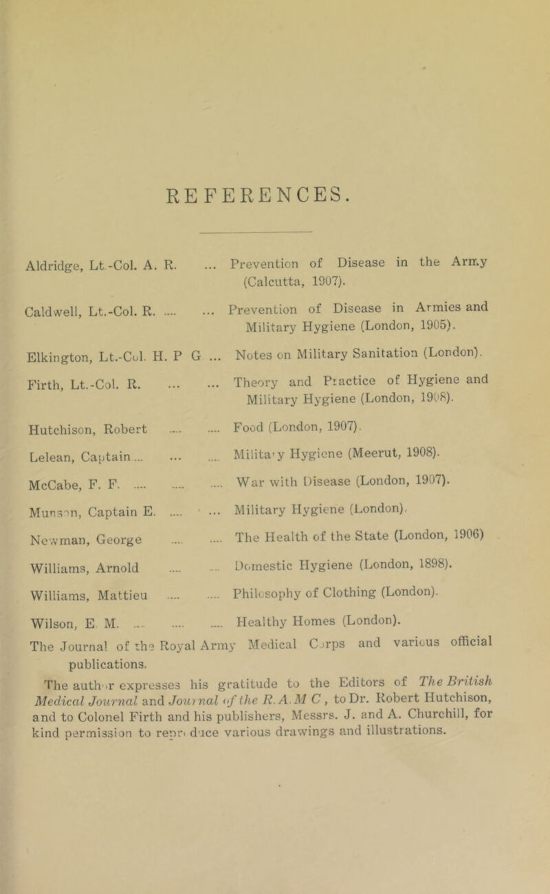REFERENCES. Aldridge, Lt.-Col. A. R. .. Prevention of Disease in the Arir.y (Calcutta, 1907). Caldwell, Lt.-Col. R. .. Prevention of Disease in Armies and Military Hygiene (London, 1905). Elkington, Lt.-Cul. H. P G ... Notes on Military Sanitation (London). Firth, Lt.-Col. R. ... ... Theory and Practice of Hygiene and Military Hygiene (London, 1908). Hutchison, Robert .... .... Food (London, 1907). Lelean, Captain... ... Military Hygiene (Meerut, 1908). McCabe, F. F .... .... War with Disease (London, 1907). Muns'^n, Captain E. .... ... Military Hygiene (London), Newman, George .... .... The Health of the State (London, 1906) Williams, Arnold .... ... Domestic Hygiene (London, 1898). Williams, Mattieu .... .... Philosophy of Clothing (London). Wilson, E M. ... .... .... Healthy Homes (London). The Journal of the Royal Army Medical Corps and various official publications. The auth'it expresses his gratitude to the Editors of The British Medical Journal and Jotunal of the R.A.M C, to Dr. Robert Hutchison, and to Colonel Firth and his publishers, Messrs. J. and A. Churchill, for kind permission to renri duce various drawings and illustrations.