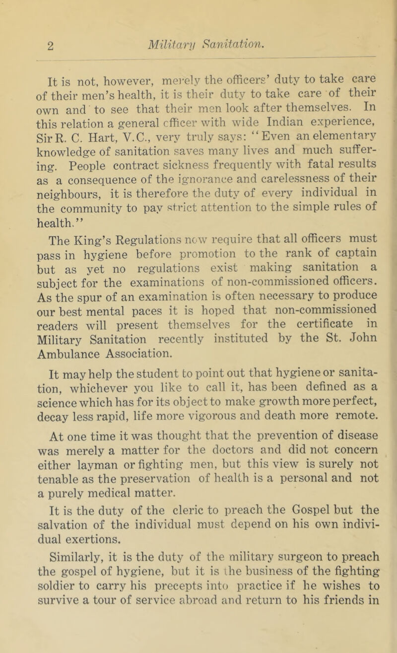 It is not, however, mei-ely the officers’ duty to take care of their men’s health, it is their duty to take care of their own and to see that their men look after themselves. In this relation a general officer with wide Indian experience, SirR. C. Hart, V.C., very truly says; “Even an elementary knowledge of sanitation saves many lives and much suffer- ing. People contract sickness frequently with fatal results as a consequence of the ignorance and carelessness of their neighbours, it is therefore the duty of every individual in the community to pay strict attention to the simple rules of health.” The King’s Regulations now require that all officers must pass in hygiene before promotion to the rank of captain but as yet no regulations exist making sanitation a subject for the examinations of non-commissioned officers. As the spur of an examination is often necessary to produce our best mental paces it is hoped that non-commissioned readers will present themselves for the certificate in Military Sanitation recently instituted by the St. John Ambulance Association. It may help the student to point out that hygiene or sanita- tion, whichever you like to call it, has been defined as a science which has for its object to make growth more perfect, decay less rapid, life more vigorous and death more remote. At one time it was thought that the prevention of disease was merely a matter for the doctors and did not concern either layman or fighting men, but this view is surely not tenable as the preservation of health is a personal and not a purely medical matter. It is the duty of the cleric to preach the Gospel but the salvation of the individual must depend on his own indivi- dual exertions. Similarly, it is the duty of the military surgeon to preach the gospel of hygiene, but it is ihe business of the fighting soldier to carry his precepts into practice if he wishes to survive a tour of service abroad and return to his friends in