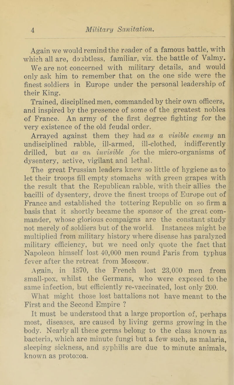 Again we would remind the reader of a famous battle, with which all are, doubtless, familiar, viz. the battle of Valmy. We are not concerned with military details, and would only ask him to remember that on the one side were the finest soldiers in Europe under the personal leadership of their King. Trained, disciplined men, commanded by their own officers, and inspired by the presence of some of the greatest nobles of France. An army of the first degree fighting for the very existence of the old feudal order. Arrayed against them they had as a visible enemy an undisciplined rabble, ill-armed, ill-clothed, indifferently drilled, but as an invisible foe the micro-organisms of dysentery, active, vigilant and lethal. The great Prussian leaders knew so little of hygiene as to let their troops fill empty stomachs with green grapes with the result that the Republican rabble, with their allies the bacilli of dysentery, drove the finest troops of Europe out of France and established the tottering Republic on so firm a basis that it shortly became the sponsor of the great com- mander, whose glorious compaigns are the constant study not merely of soldiers but of the world. Instances might be multiplied from military history where disease has paralyzed military efficiency, but we need only quote the fact that Napoleon himself lost 40,000 men round Paris from typhus fever aftei- the retreat from Moscow. Again, in 1870, the French lost 23,000 men from small-pox, whilst the Germans, who were exposed to the same infection, but efficiently re-vaccinated, lost only 200. What might those lost battalions not have meant to the First and the Second Empire ? It must be understood that a large proportion of, perhaps most, diseases, are caused by living germs growing in the body. Nearly all these germs belong to the class known as bacteria, which are minute fungi but a few such, as malaria, sleeping sickness, and syphilis are due to minute animals, known as protozoa.