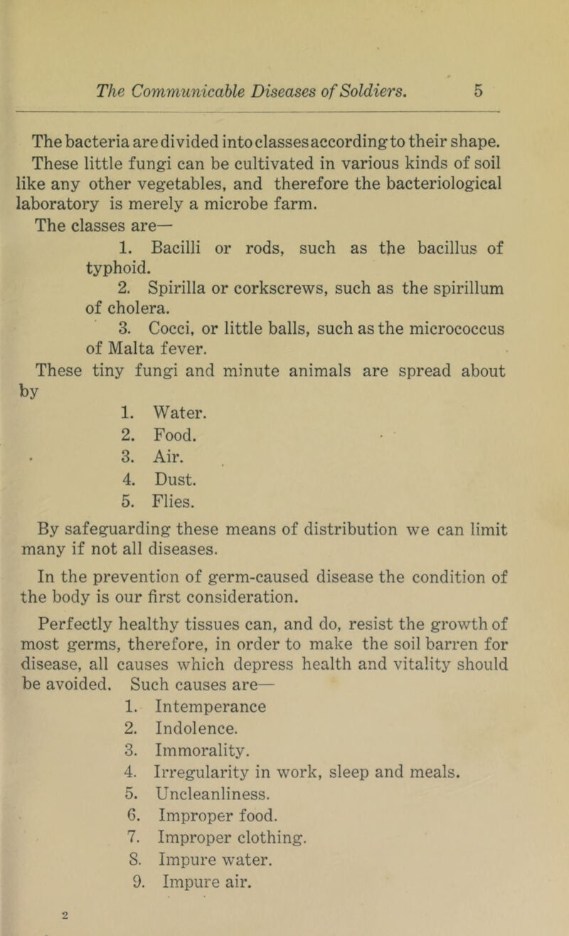 The bacteria are divided into classes according to their shape. These little fungi can be cultivated in various kinds of soil like any other vegetables, and therefore the bacteriological laboratory is merely a microbe farm. The classes are— 1. Bacilli or rods, such as the bacillus of typhoid. 2. Spirilla or corkscrews, such as the spirillum of cholera. 3. Cocci, or little balls, such as the micrococcus of Malta fever. These tiny fungi and minute animals are spread about by 1. Water. 2. Food. 3. Air. 4. Dust. 5. Flies. By safeguarding these means of distribution we can limit many if not all diseases. In the prevention of germ-caused disease the condition of the body is our first consideration. Perfectly healthy tissues can, and do, resist the growth of most germs, therefore, in order to make the soil barren for disease, all causes which depress health and vitality should be avoided. Such causes are— 1. Intemperance 2. Indolence. 3. Immorality. 4. Irregularity in work, sleep and meals. 5. Uncleanliness. 6. Improper food. 7. Improper clothing. S. Impure water. 9. Impure air.