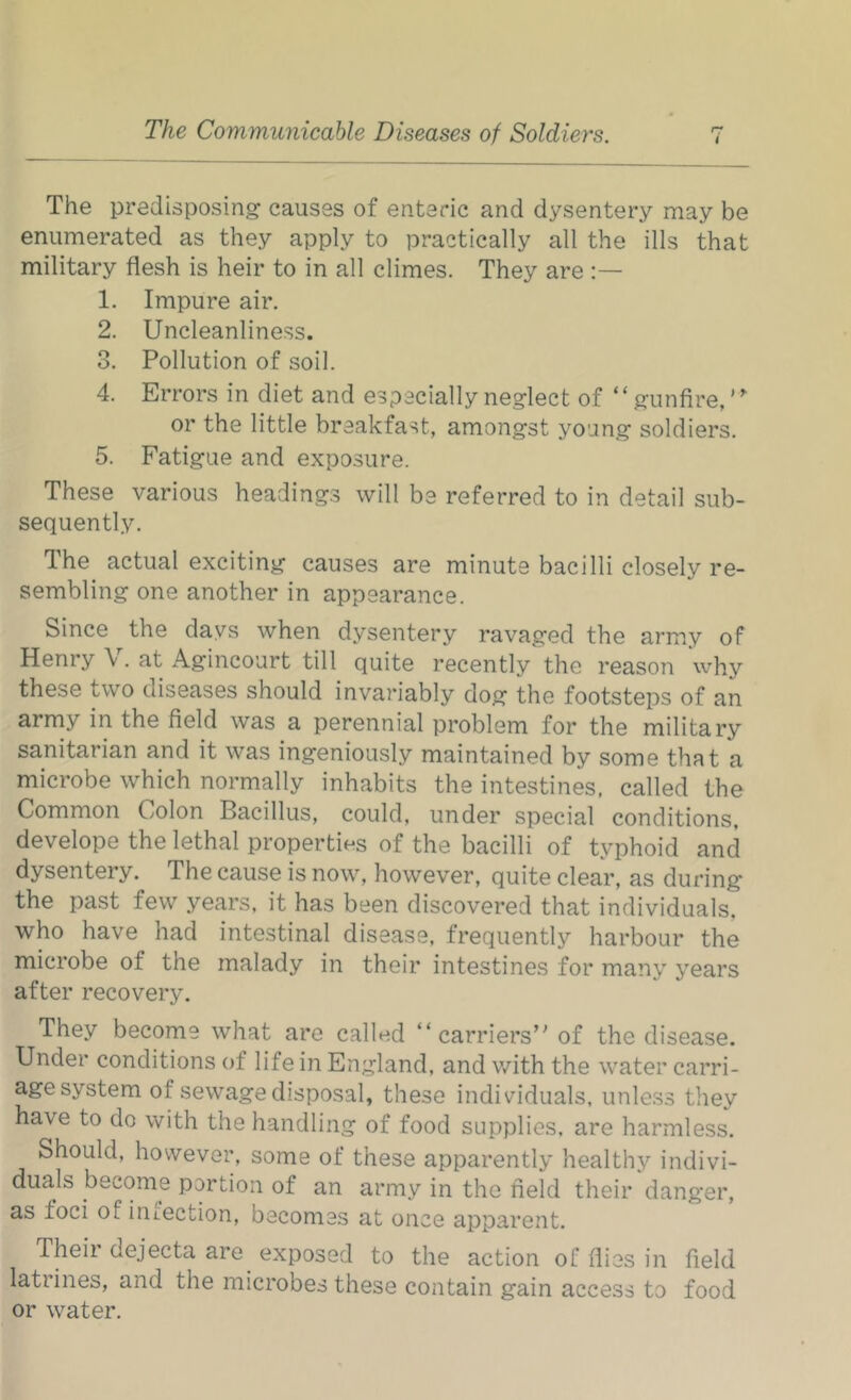 The predisposing causes of enteric and dysentery may be enumerated as they apply to practically all the ills that military flesh is heir to in all climes. They are 1. Impure air. 2. Uncleanliness. 3. Pollution of soil. 4. Errors in diet and especially neglect of “gunfire,’ or the little breakfast, amongst young soldiers. 5. Fatigue and exposure. These various headings will be referred to in detail sub- sequently. The actual exciting causes are minute bacilli closely re- sembling one another in appearance. Since the days when dysentery ravaged the army of Henry \. at Agincourt till quite recently the reason why these two diseases should invariably dog the footsteps of an army in the field was a perennial problem for the military sanitarian and it was ingeniously maintained by some that a microbe which normally inhabits the intestines, called the Common Colon Bacillus, could, under special conditions, develope the lethal properties of the bacilli of typhoid and dysentery. The cause is now, however, quite clear, as during the past few years, it has been discovered that individuals, who have had intestinal disease, frequently harbour the microbe of the malady in their intestines for many years after recovery. They become what are called “carriers” of the disease. Under conditions of life in England, and with the water carri- age system of sewage disposal, these individuals, unless they have to do with the handling of food supplies, are harmless. Should, however, some of these apparently healthy indivi- duals become portion of an army in the field their danger, as foci of infection, becomes at once apparent. Theii dejecta are exposed to the action of flies in field latrines, and the microbes these contain gain access to food or water.