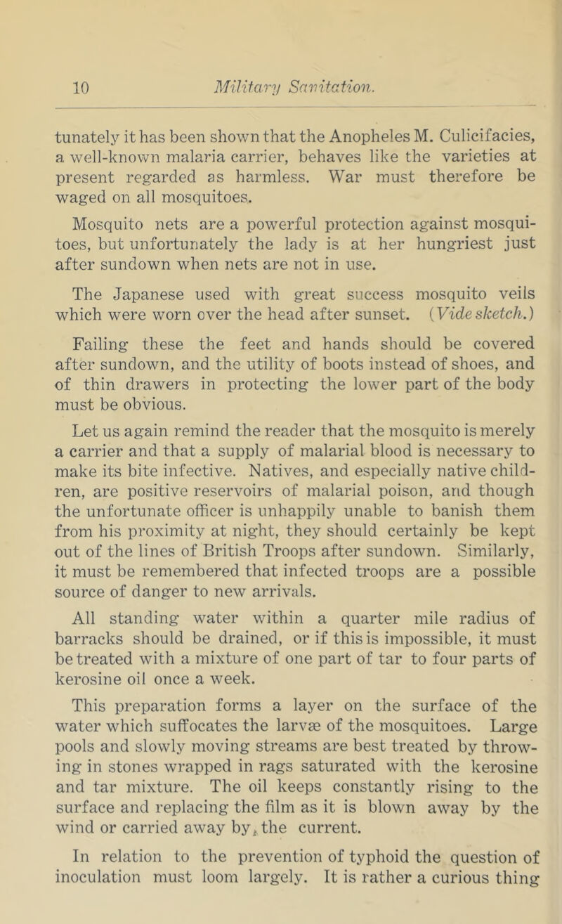 tunately it has been shown that the Anopheles M. Culicifacies, a well-known malaria carrier, behaves like the varieties at present regarded as harmless. War must therefore be waged on all mosquitoes. Mosquito nets are a powerful protection against mosqui- toes, but unfortunately the lady is at her hungriest just after sundown when nets are not in use. The Japanese used with great success mosquito veils which were worn over the head after sunset. {Videsketch.) Failing these the feet and hands should be covered after sundown, and the utility of boots instead of shoes, and of thin drawers in protecting the lower part of the body must be obvious. Let us again remind the reader that the mosquito is merely a carrier and that a supply of malarial blood is necessary to make its bite infective. Natives, and especially native child- ren, are positive reservoirs of malarial poison, and though the unfortunate officer is unhappily unable to banish them from his proximity at night, they should certainly be kept out of the lines of British Troops after sundown. Similarly, it must be remembered that infected troops are a possible source of danger to new arrivals. All standing water within a quarter mile radius of barracks should be drained, or if this is impossible, it must be treated with a mixture of one part of tar to four parts of kerosine oil once a week. This preparation forms a layer on the surface of the water which suffocates the larvae of the mosquitoes. Large pools and slowly moving streams are best treated by throw- ing in stones wrapped in rags saturated with the kerosine and tar mixture. The oil keeps constantly rising to the surface and replacing the film as it is blown away by the wind or carried away by^ the current. In relation to the prevention of typhoid the question of inoculation must loom largely. It is rather a curious thing