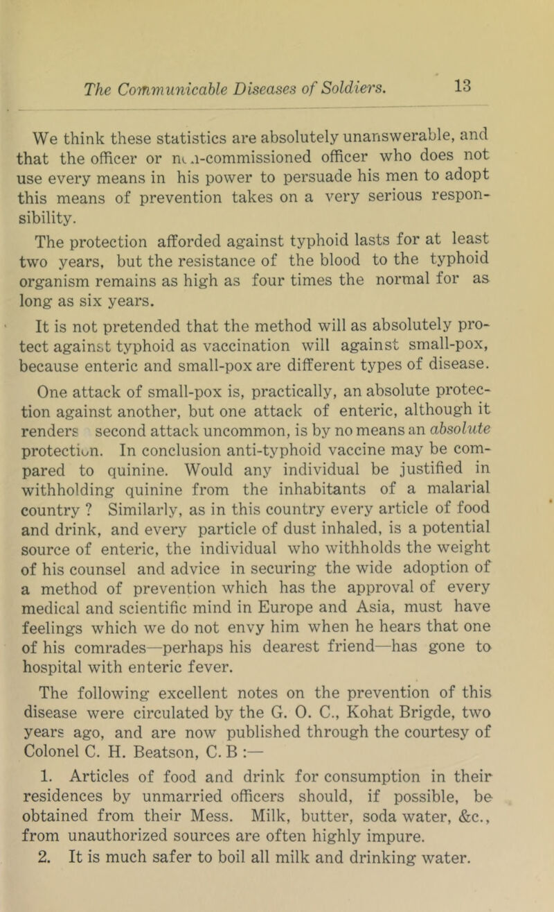 We think these statistics are absolutely unanswerable, and that the officer or ni u-commissioned officer who does not use every means in his power to persuade his men to adopt this means of prevention takes on a very serious respon- sibility. The protection afforded against typhoid lasts for at least two years, but the resistance of the blood to the typhoid organism remains as high as four times the normal for as long as six years. It is not pretended that the method will as absolutely pro- tect against typhoid as vaccination will against small-pox, because enteric and small-pox are different types of disease. One attack of small-pox is, practically, an absolute protec- tion against another, but one attack of enteric, although it renders second attack uncommon, is by no means an absolute protection. In conclusion anti-typhoid vaccine may be com- pared to quinine. Would any individual be justified in withholding quinine from the inhabitants of a malarial country ? Similarly, as in this country every article of food and drink, and every particle of dust inhaled, is a potential source of enteric, the individual who withholds the weight of his counsel and advice in securing the wide adoption of a method of prevention which has the approval of every medical and scientific mind in Europe and Asia, must have feelings which we do not envy him when he hears that one of his comrades—perhaps his dearest friend—has gone to hospital with enteric fever. The following excellent notes on the prevention of this disease were circulated by the G. 0. C., Kohat Brigde, two years ago, and are now published through the courtesy of Colonel C. H. Beatson, C. B :— 1. Articles of food and drink for consumption in their residences by unmarried officers should, if possible, be obtained from their Mess. Milk, butter, soda water, &c., from unauthorized sources are often highly impure. 2. It is much safer to boil all milk and drinking water.