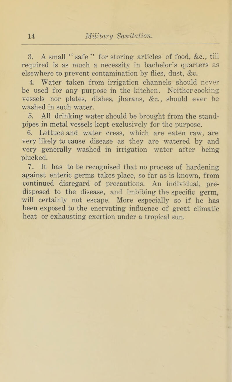 3. A small “ safe ” for storing articles of food, &c., till required is as much a necessity in bachelor’s quarters as elsewhere to prevent contamination by flies, dust, &c. 4. Water taken from irrigation channels should never be used for any purpose in the kitchen. Neither cooking vessels nor plates, dishes, jharans, &c., should ever be washed in such water. 5. All drinking water should be brought from the stand- pipes in metal vessels kept exclusively for the purpose. 6. Lettuce and water cress, which are eaten raw, are very likely to cause disease as they are watered by and very generally washed in irrigation water after being plucked. 7. It has to be recognised that no process of hardening against enteric germs takes place, so far as is known, from continued disregard of precautions. An individual, pre- disposed to the disease, and imbibing the speciflc germ, will certainly not escape. More especially so if he has been exposed to the enervating influence of great climatic heat or exhausting exertion under a tropical sun.