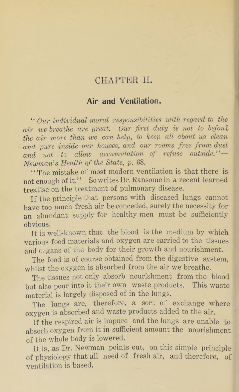 Air and Ventilation. “ Our individual moral responsibilities with regard to the air we breathe are great. Our first duty is not to befoul the air moi'e than we can help, to keep all about us clean and pure inside our houses, and our rooms free from dust and not to alloiv accumidation of refuse outside.’’— Newman’s Health of the State, p. 68. “ The mistake of most modern ventilation is that there is not enough of it. ’ ’ So writes Dr. Ransome in a recent learned treatise on the treatment of pulmonary disease. If the principle that persons with diseased lungs cannot have too much fresh air be conceded, surely the necessity for an abundant supply for healthy men must be sufficiently obvious. It is well-known that the blood is the medium by which various food materials and oxygen are carried to the tissues- and Cigans of the body for their growth and nourishment. The food is of course obtained from the digestive system, whilst the oxygen is absorbed from the air we breathe. The tissues not only absorb nourishment from the blood but also pour into it their own waste products. This waste material is largely disposed of in the lungs. The lungs are, therefore, a sort of exchange where oxygen is absorbed and waste products added to the air. If the respired air is impure and the lungs are unable to absorb oxygen from it in sufficient amount the nourishment of the whole body is lowered. It is, as Dr. Newman points out, on this simple principle of physiology that all need of fresh air, and therefore, of ventilation is based.
