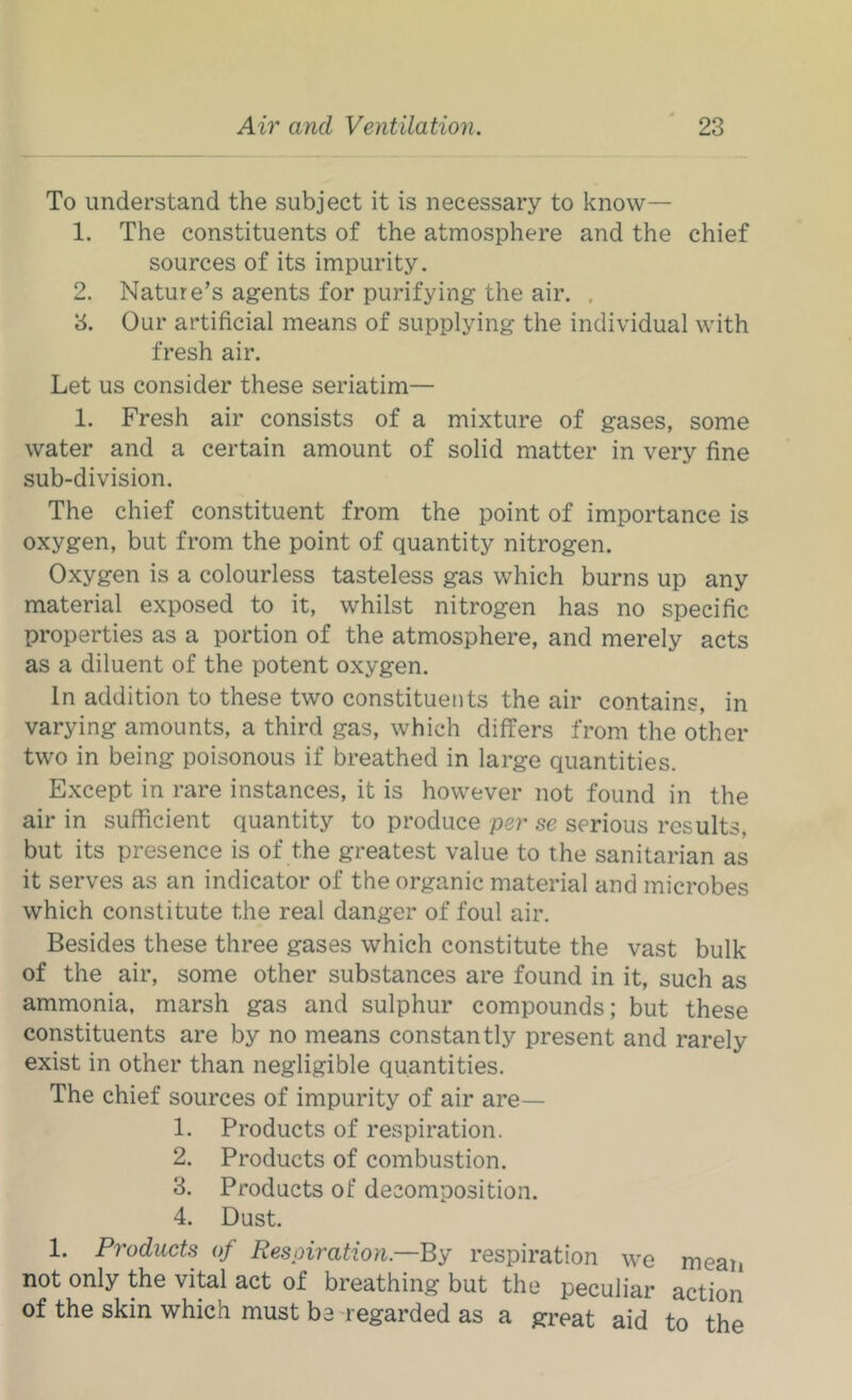 To understand the subject it is necessary to know— 1. The constituents of the atmosphere and the chief sources of its impurity. 2. Nature’s agents for purifying the air. . 8. Our artificial means of supplying the individual with fresh air. Let us consider these seriatim— 1. Fresh air consists of a mixture of gases, some water and a certain amount of solid matter in very fine sub-division. The chief constituent from the point of importance is oxygen, but from the point of quantity nitrogen. Oxygen is a colourless tasteless gas which burns up any material exposed to it, whilst nitrogen has no specific properties as a portion of the atmosphere, and merely acts as a diluent of the potent oxygen. In addition to these two constituents the air contains, in varying amounts, a third gas, which differs from the other two in being poisonous if breathed in large quantities. Except in rare instances, it is however not found in the air in sufficient quantity to produce per se serious results, but its presence is of the greatest value to the sanitarian as it serves as an indicator of the organic material and microbes which constitute the real danger of foul air. Besides these three gases which constitute the vast bulk of the air, some other substances are found in it, such as ammonia, marsh gas and sulphur compounds; but these constituents are by no means constantly present and rarely exist in other than negligible quantities. The chief sources of impurity of air are— 1. Products of respiration. 2. Products of combustion. 3. Products of decomposition. 4. Dust. 1. Products of Respiration.—By respiration we mean not only the vital act of breathing but the peculiar action of the skin which must be-regarded as a great aid to the