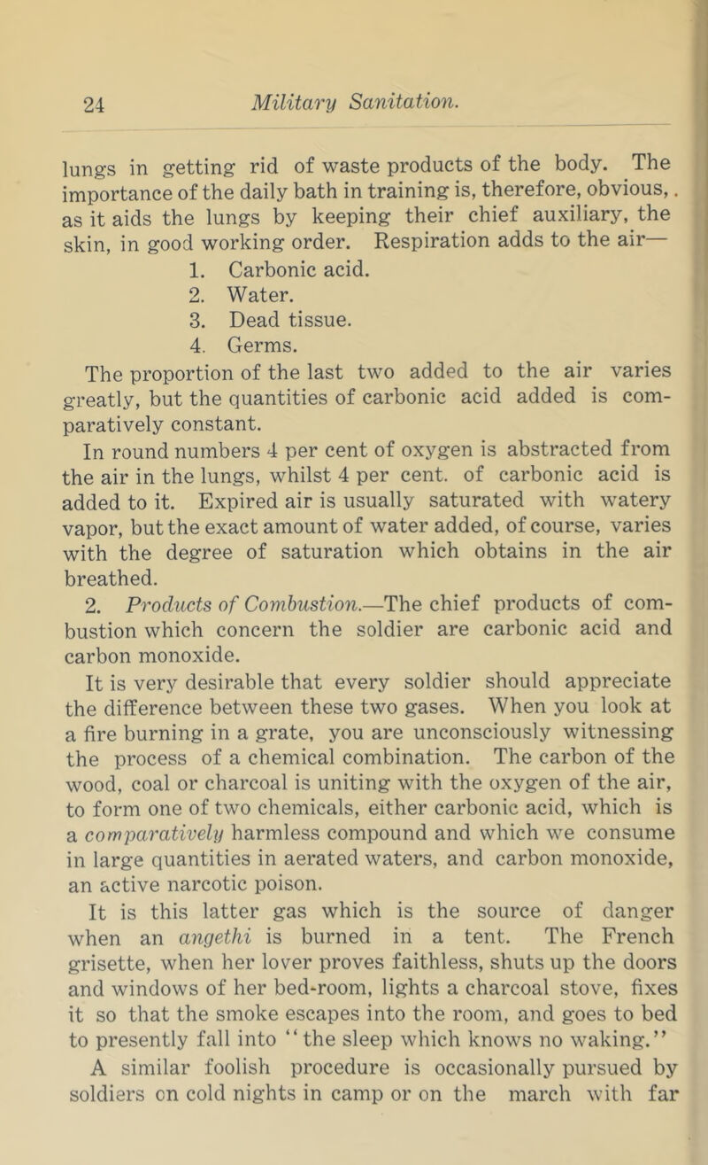 lungs in getting rid of waste products of the body. The importance of the daily bath in training is, therefore, obvious,. as it aids the lungs hy keeping their chief auxiliary, the skin, in good working order. Respiration adds to the air 1. Carbonic acid. 2. Water. 3. Dead tissue. 4. Germs. The proportion of the last two added to the air varies greatly, but the quantities of carbonic acid added is com- paratively constant. In round numbers 4 per cent of oxygen is abstracted from the air in the lungs, whilst 4 per cent, of carbonic acid is added to it. Expired air is usually saturated with watery vapor, but the exact amount of water added, of course, varies with the degree of saturation which obtains in the air breathed. 2. Products of Combustion.—The chief products of com- bustion which concern the soldier are carbonic acid and carbon monoxide. It is very desirable that every soldier should appreciate the difference between these two gases. When you look at a fire burning in a grate, you are unconsciously witnessing the process of a chemical combination. The carbon of the wood, coal or charcoal is uniting with the oxygen of the air, to form one of two chemicals, either carbonic acid, which is a comparatively harmless compound and which we consume in large quantities in aerated waters, and carbon monoxide, an active narcotic poison. It is this latter gas which is the source of danger when an angethi is burned in a tent. The French grisette, when her lover proves faithless, shuts up the doors and windows of her bed-room, lights a charcoal stove, fixes it so that the smoke escapes into the room, and goes to bed to presently fall into “ the sleep which knows no waking.” A similar foolish procedure is occasionally pursued by soldiers on cold nights in camp or on the march with far