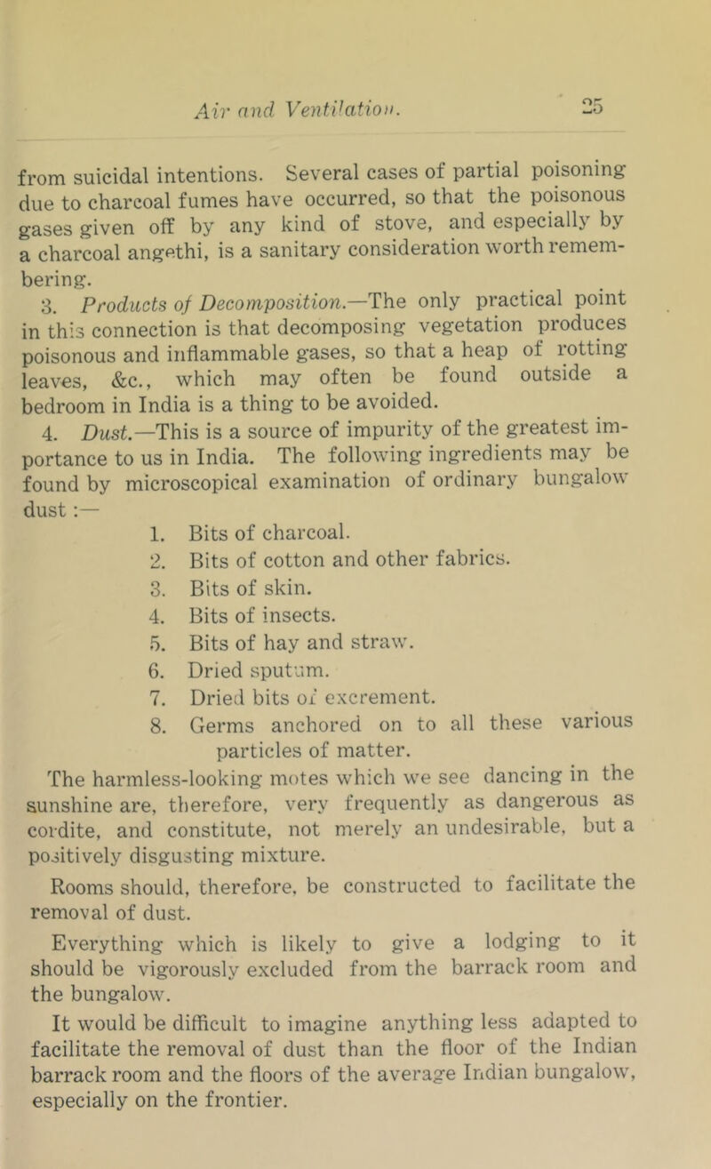 from suicidal intentions. Several cases of partial poisoning due to charcoal fumes have occurred, so that the poisonous gases given off by any kind of stove, and especially by a charcoal angethi, is a sanitary consideration worth remem- bering. 3. Products of Decomposition.—T\\e only practical point in this connection is that decomposing vegetation produces poisonous and inflammable gases, so that a heap of rotting leaves, &c., which may often be found outside a bedroom in India is a thing to be avoided. 4. Dust—This is a source of impurity of the greatest im- portance to us in India. The following ingredients may be found by microscopical examination of ordinary bungalow dust;— 1. Bits of charcoal. 2. Bits of cotton and other fabrics. 3. Bits of skin. 4. Bits of insects. 5. Bits of hay and straw’. 6. Dried sputum. 7. Dried bits of excrement. 8. Germs anchored on to all these various particles of matter. The harmless-looking motes which w’e see dancing in the sunshine are, therefore, very frequently as dangerous as cordite, and constitute, not merely an undesirable, but a positively disgusting mixture. Rooms should, therefore, be constructed to facilitate the removal of dust. Everything which is likely to give a lodging to it should be vigorously excluded from the barrack room and the bungalow\ It would be difficult to imagine anything less adapted to facilitate the removal of dust than the floor of the Indian barrack room and the floors of the average Indian bungalow', especially on the frontier.