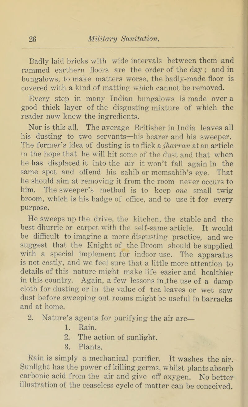 Badly laid bricks with wide intervals between them and rammed earthern floors are the order of the day : and in bungalows, to make matters worse, the badly-made floor is covered with a kind of matting which cannot be removed. Every step in many Indian bungalows is made over a good thick layer of the disgusting mixture of which the reader now know the ingredients. Nor is this all. The average Britisher in India leaves all his dusting to two servants—his bearer and his sweeper. The former’s idea of dusting is to flick ajharran atan article in the hope that he will hit some of the dust and that when he has displaced it into the air it won’t fall again in the same spot and offend his sahib or memsahib’s eye. That he should aim at removing it from the room never occurs to him. The sweeper’s method is to keep one small twig broom, which is his badge of office, and to use it for every purpose. He sweeps up the drive, the kitchen, the stable and the best dhurrie or carpet with the self-same article. It would be difficult to imagine a more disgusting practice, and we suggest that the Knight of the Broom should be supplied with a special implement for indoor use. The apparatus is not costly, and we feel sure that a little more attention to details of this nature might make life easier and healthier in this country. Again, a few lessons in.the use of a damp cloth for dusting or in the value of tea leaves or wet saw dust before sweeping out rooms might be useful in barracks and at home. 2. Nature’s agents for purifying the air are— 1. Rain. 2. The action of sunlight. 3. Plants. Rain is simply a mechanical purifier. It washes the air. Sunlight has the power of killing germs, whilst plants absorb carbonic acid from the air and give off oxygen. No better illustration of the ceaseless cycle of matter can be conceived.