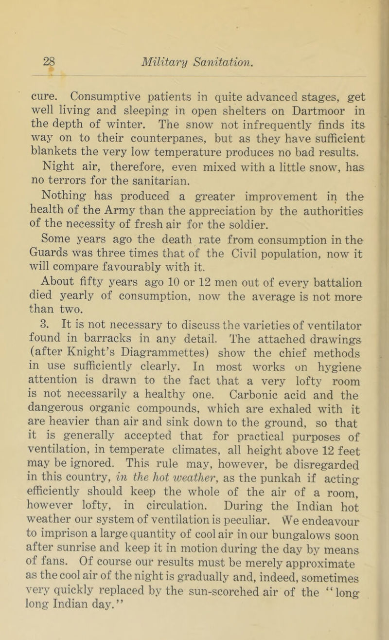 cure. Consumptive patients in quite advanced stages, get well living and sleeping in open shelters on Dartmoor in the depth of winter. The snow not infrequently finds its way on to their counterpanes, but as they have sufficient blankets the very low temperature produces no bad results. Night air, therefore, even mixed with a little snow, has no terrors for the sanitarian. Nothing has produced a greater improvement in the health of the Army than the appreciation by the authorities of the necessity of fresh air for the soldier. Some years ago the death rate from consumption in the Guards was three times that of the Civil population, now it will compare favourably with it. About fifty years ago 10 or 12 men out of every battalion died yearly of consumption, now the average is not more than two. 3. It is not necessary to discuss the varieties of ventilator found in barracks in any detail. The attached drawings (after Knight’s Diagrammettes) show the chief methods in use sufficiently clearly. In most works on hygiene attention is drawn to the fact that a very lofty room is not necessarily a healthy one. Carbonic acid and the dangerous organic compounds, which are exhaled with it are heavier than air and sink down to the ground, so that it is generally accepted that for practical purposes of ventilation, in temperate climates, all height above 12 feet may be ignored. This rule may, however, be disregarded in this country, in the hot iveather, as the punkah if acting efficiently should keep the whole of the air of a room, however lofty, in circulation. During the Indian hot weather our system of ventilation is peculiar. We endeavour to imprison a large quantity of cool air in our bungalows soon after sunrise and keep it in motion during the day by means of fans. Of course our results must be merely approximate as the cool air of the night is gradually and, indeed, sometimes very quickly replaced by the sun-scorched air of the “long long Indian day.”