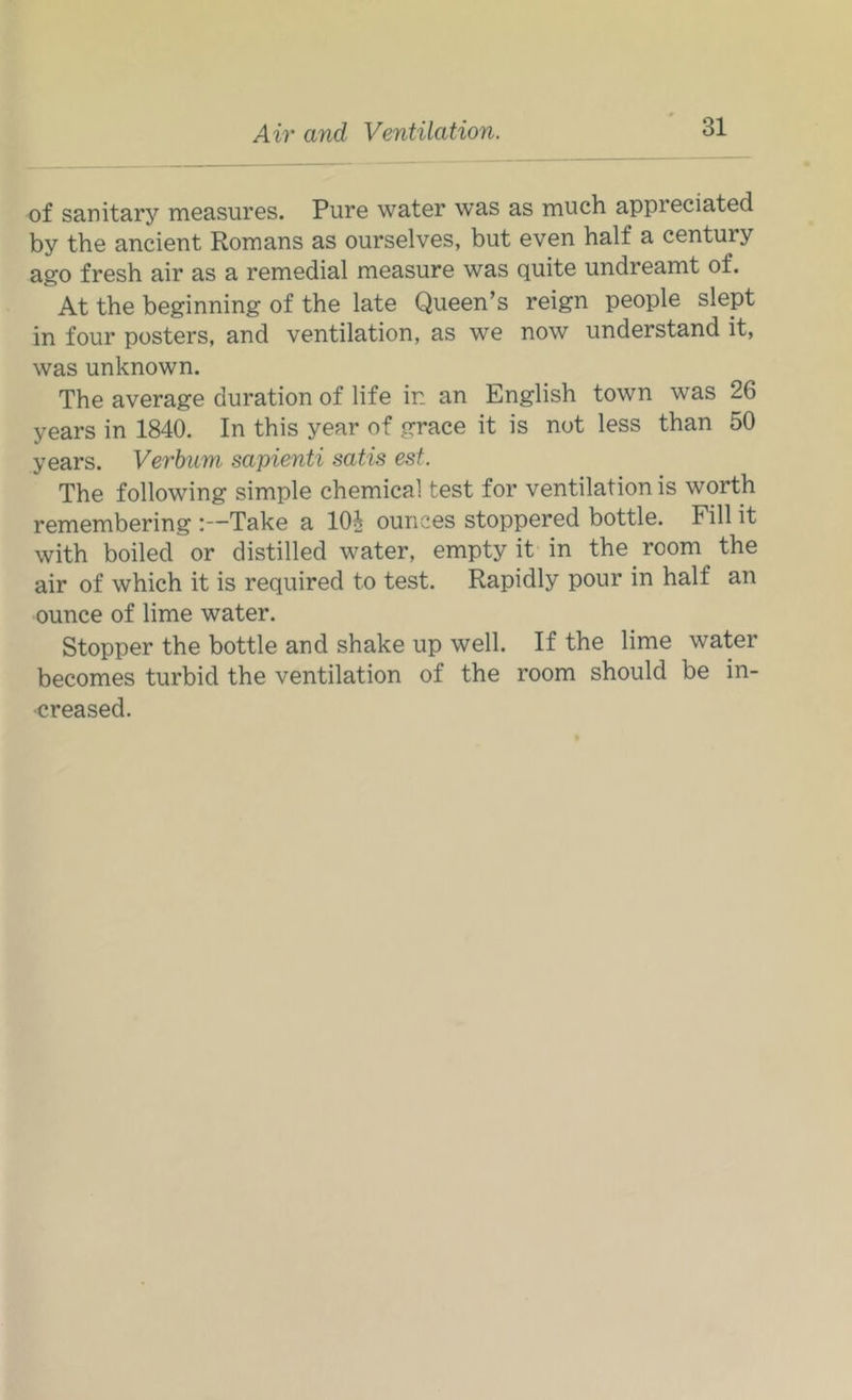of sanitary measures. Pure water w’as as much appreciated by the ancient Romans as ourselves, but even half a century ago fresh air as a remedial measure was quite undreamt of. At the beginning of the late Queen’s reign people slept in four posters, and ventilation, as we now understand it, was unknown. The average duration of life in an English town was 26 years in 1840. In this year of grace it is not less than 50 years. Verbum sapienti satis est. The following simple chemical test for ventilation is worth remembering :—Take a 10^ ounces stoppered bottle. Fill it with boiled or distilled water, empty it in the room the air of which it is required to test. Rapidly pour in half an ounce of lime water. Stopper the bottle and shake up well. If the lime water becomes turbid the ventilation of the room should be in- creased.