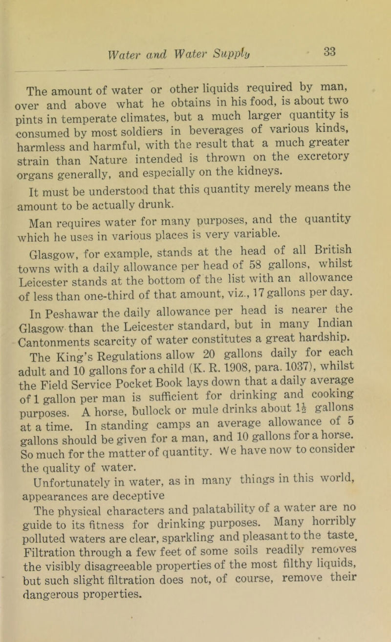 The amount of water or other liquids required by man, over and above what he obtains in his food, is about two pints in temperate climates, but a much larger quantity is consumed by most soldiers in beverages of various kinds, harmless and harmful, with the result that a much greater strain than Nature intended is thrown on the excretory organs generally, and especially on the kidneys. It must be understood that this quantity merely means the amount to be actually drunk. Man requires water for many purposes, and the quantity which he uses in various places is very variable. Glasgow, for example, stands at the head of all British towns with a daily allowance per head of 58 gallons, whilst Leicester stands at the bottom of the list with an allowance of less than one-third of that amount, viz., 17 gallons per day. In Peshawar the daily allowance per head is nearer the Glasgow than the Leicester standard, but in many Indian Cantonments scarcity of water constitutes a great hardship. The King’s Regulations allow 20 gallons daily for each adult and 10 gallons for a child (K. R. 1908, para. 1037), whilst the Field Service Pocket Book lays down that a daily average of 1 gallon per man is sufficient for drinking and cooking purposes. A horse, bullock or mule drinks about li gallons at a time. In standing camps an average allowance of 5 gallons should be given for a man, and 10 gallons for a horse. So much for the matter of quantity. VV e have now to consider the quality of water. Unfortunately in water, as in many things in this world, appearances are deceptive The physical characters and palatability of a water are^ no guide to its fitness for drinking purposes. Many horribly polluted waters are clear, sparkling and pleasant to the taste. Filtration through a few feet of some soils readily removes the visibly disagreeable properties of the most filthy liquids, but such slight filtration does not, of course, remove their dangerous properties.