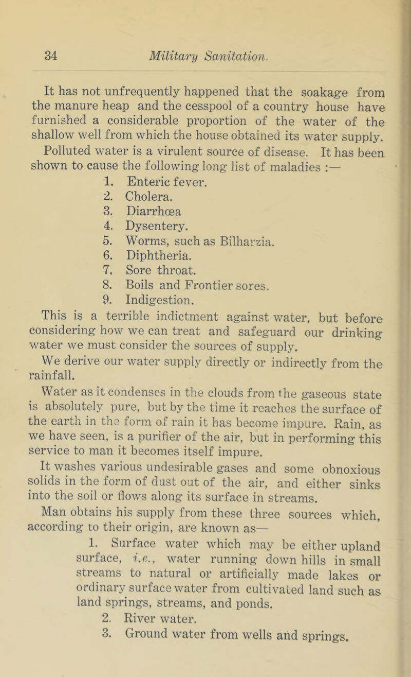 It has not unfrequently happened that the soakage from the manure heap and the cesspool of a country house have furnished a considerable proportion of the water of the shallow well from which the house obtained its water supply. Polluted water is a virulent source of disease. It has been shown to cause the following long list of maladies 1. Enteric fever. 2. Cholera. 3. Diarrhoea 4. Dysentery. 5. Worms, such as Bilharzia. 6. Diphtheria. 7. Sore throat. 8. Boils and Frontier sores. 9. Indigestion. This is a terrible indictment against water, but before considering how we can treat and safeguard our drinking water we must consider the sources of supply. We derive our water supply directly or indirectly from the rainfall. Water as it condenses in the clouds from the gaseous state is absolutely pure, but by the time it reaches the surface of the earth in the form of rain it has become impure. Rain, as we have seen, is a purifier of the air, but in performing this service to man it becomes itself impure. It washes various undesirable gases and some obnoxious solids in the form of dust out of the air, and either sinks into the soil or flows along its surface in streams. Man obtains his supply from these three sources which, according to their origin, are known as— 1. Surface water which may be either upland surface, i.e., water running downhills in small streams to natural or artificially made lakes or ordinary surface water from cultivated land such as land springs, streams, and ponds. 2. River water. 3. Ground water from wells and springs.