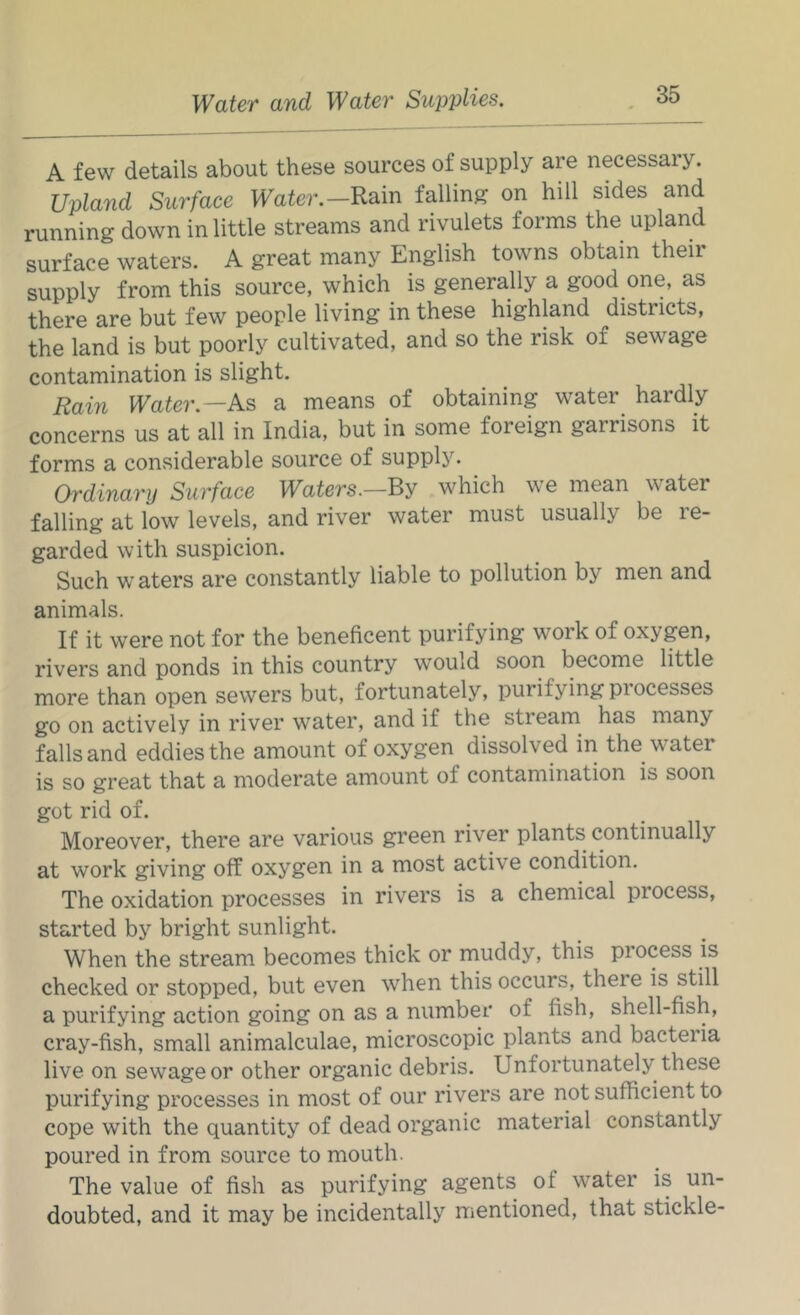 A few details about these sources of supply are necessary. Upland Surface Water.—Rain falling on hill sides and running down in little streams and rivulets forms the upland surface waters. A great many English towns obtain their supply from this source, which is generally a good one, as there are but few people living in these highland districts, the land is but poorly cultivated, and so the risk of sewage contamination is slight. Rain Water.—As a means of obtaining water hardly concerns us at all in India, but in some foreign garrisons it forms a considerable source of supply. Ordinary Surface Waters.—By which we mean water falling at low levels, and river water must usually be le- garded with suspicion. Such waters are constantly liable to pollution by men and animals. If it were not for the beneficent purifying work of oxygen, rivers and ponds in this country would soon become little more than open sewers but, fortunately, purifying processes go on actively in river water, and if the stream has many falls and eddies the amount of oxygen dissolved in the water is so great that a moderate amount of contamination is soon got rid of. Moreover, there are various green river plants continually at work giving off oxygen in a most active condition. The oxidation processes in rivers is a chemical process, started by bright sunlight. When the stream becomes thick or muddy, this process is checked or stopped, but even when this occurs, there is still a purifying action going on as a number of fish, shell-fish, cray-fish, small animalculae, microscopic plants and bacteiia live on sewage or other organic debris. Unfortunately these purifying processes in most of our rivers are not sufficient to cope with the quantity of dead organic material constantly poured in from source to mouth. The value of fish as purifying agents of water is un- doubted, and it may be incidentally mentioned, that stickle-