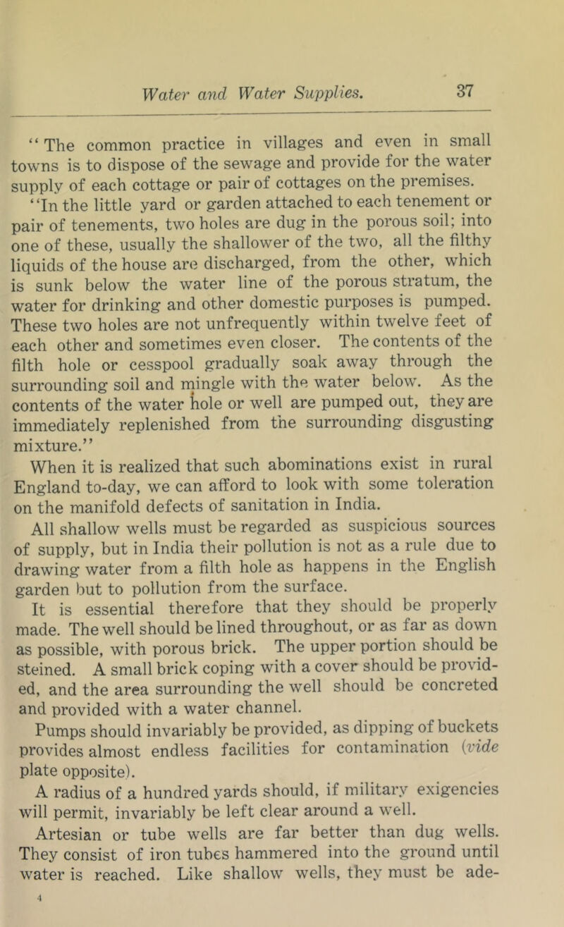 “ The common practice in villages and even in small towns is to dispose of the sewage and provide for the water supply of each cottage or pair of cottages on the premises. “In the little yard or garden attached to each tenenient or pair of tenements, two holes are dug in the porous soil; into one of these, usually the shallower of the two, all the filthy liquids of the house are discharged, from the other, which is sunk below the water line of the porous stratum, the water for drinking and other domestic purposes is pumped. These two holes are not unfrequently within twelve feet of each other and sometimes even closer. The contents of the filth hole or cesspool gradually soak away through the surrounding soil and mingle with the water below. As the contents of the water liole or well are pumped out, they are immediately replenished from the surrounding disgusting mixture.” When it is realized that such abominations exist in rural England to-day, we can afford to look with some toleration on the manifold defects of sanitation in India. All shallow wells must be regarded as suspicious sources of supply, but in India their pollution is not as a rule due to drawing water from a filth hole as happens in the English garden but to pollution from the surface. It is essential therefore that they should be properly made. The well should be lined throughout, or as far as down as possible, with porous brick. The upper portion should be steined. A small brick coping with a cover should be provid- ed, and the area surrounding the well should be concreted and provided with a water channel. Pumps should invariably be provided, as dipping of buckets provides almost endless facilities for contamination {vide plate opposite). A radius of a hundred yards should, if military exigencies will permit, invariably be left clear around a well. Artesian or tube wells are far better than dug wells. They consist of iron tubes hammered into the ground until water is reached. Like shallow wells, they must be ade-