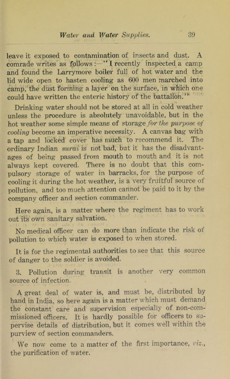 leave it exposed to contamiiiation of insects and dust. A comrade writes^as follows I recently inspected a camp and found tlie Larrymore boiler full of hot water and the lid wide open to hasten cooling as 600 men marched into camp,‘the dust forming a layer'bn the surface, in which one could have written the enteric history of the battalion! ’ Drinking water should not be stored at all in cold weather unless the procedure is absolutely unavoidable, but in the hot weather some simple means of storage for the purpose of cooling become an imperative necessity. A canvas bag with a tap and locked cover has much' to recommend it. The ordinary Indian surai is not bad, but it has the disadvant- ages of being passed from mouth to mouth and it is not always kept covered. There is no doubt that this com- pulsory storage of water in barracks, for the purpose of cooling it during the hot weather, is a veiT fruitful source of pollution, and too much attention cannot be paid to it by the company officer and section commander. Here again, is a matter where the regiment has to work out its own sanitary salvation. No medical officer can do more than indicate the risk of pollution to which water is exposed to when stored. It is for the regimental authorities to see that this source of danger to the soldier is avoided. 3. Pollution during transit is another very common source of infection. A great deal of water is, and must be, distributed by hand in India, so here again is a matter which must demand the constant care and supervision especially of non-com- missioned officers. It is hardly possible for officers to su- pervise details of distribution, but it comes well within the purview of section commanders. We now come to a matter of the first importance, viz., the purification of water.