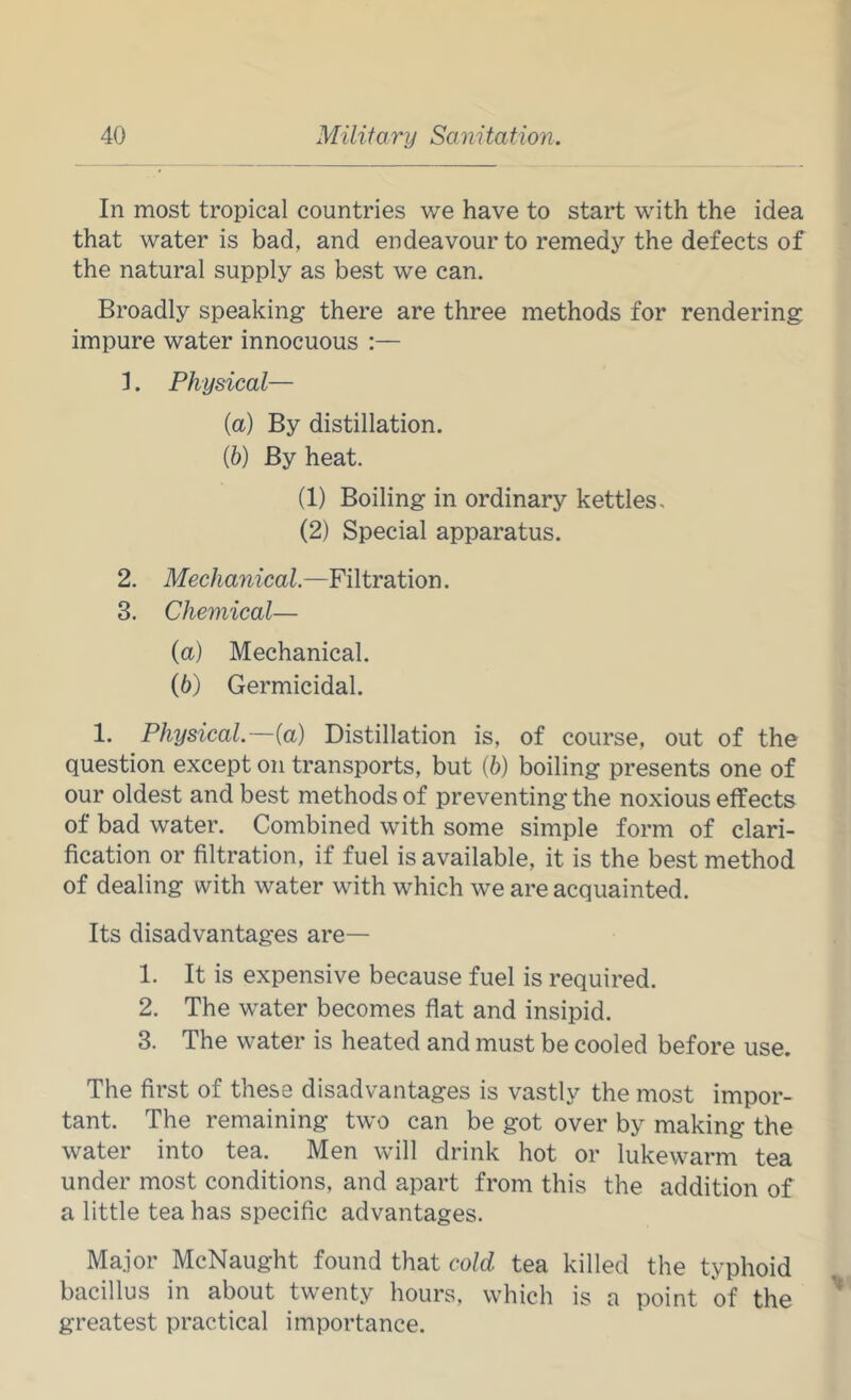 In most tropical countries we have to start with the idea that water is bad, and endeavour to remedy the defects of the natural supply as best we can. Broadly speaking there are three methods for rendering impure water innocuous :— 1. Physical— (а) By distillation. (б) By heat. (1) Boiling in ordinary kettles. (2) Special apparatus. 2. Mechanical.—Filtration. 3. Chemical— (a) Mechanical. {b) Germicidal. 1. Physical.—{a) Distillation is, of course, out of the question except on transports, but (6) boiling presents one of our oldest and best methods of preventing the noxious effects of bad water. Combined with some simple form of clari- fication or filtration, if fuel is available, it is the best method of dealing with water with which we are acquainted. Its disadvantages are— 1. It is expensive because fuel is required. 2. The water becomes flat and insipid. 3. The water is heated and must be cooled before use. The first of these disadvantages is vastly the most impor- tant. The remaining two can be got over by making the water into tea. Men will drink hot or lukewarm tea under most conditions, and apart from this the addition of a little tea has specific advantages. Major McNaught found that cold tea killed the typhoid bacillus in about twenty hours, which is a point of the greatest practical importance.