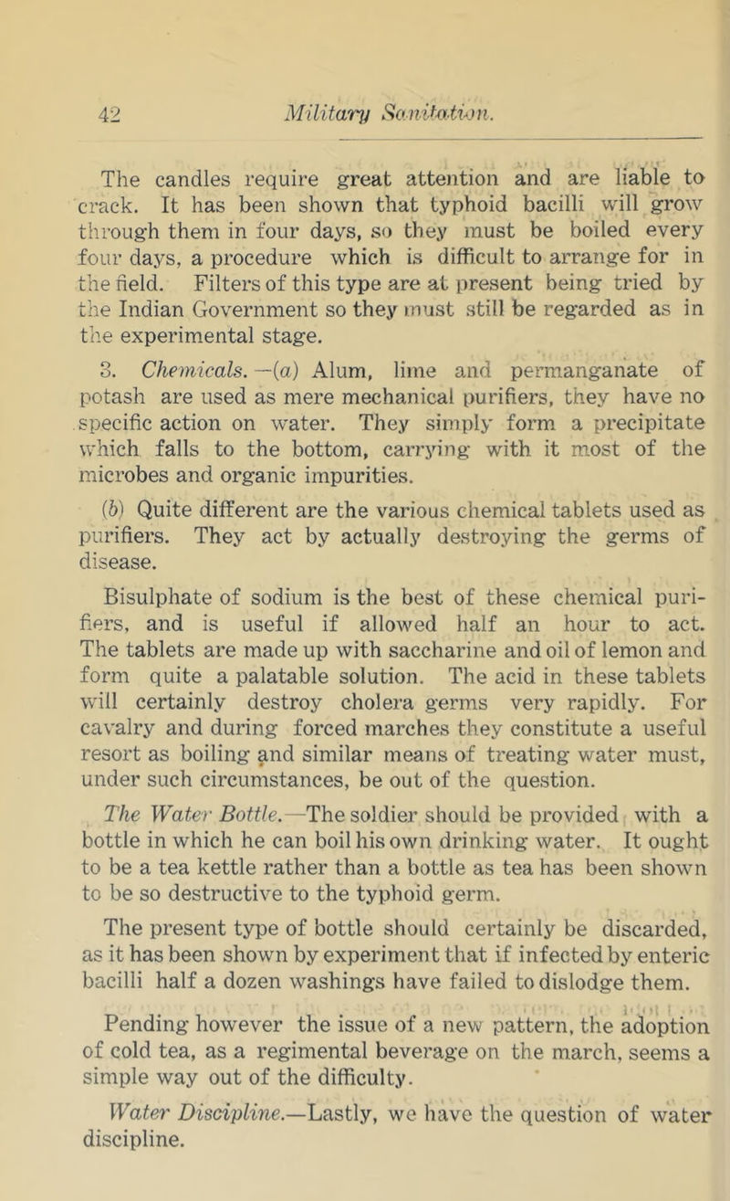 » 1 The candles require great attention and are liable to crack. It has been shown that typhoid bacilli will grow through them in four days, so they must be boiled every four days, a procedure which is difficult to arrange for in the field. Filters of this type are at present being tried by the Indian Government so they must .still be regarded as in the experimental stage. 3. Chemicals, —(a) Alum, lime and permanganate of potash are used as mere mechanical purifiers, they have no specific action on water. They simply form a precipitate which falls to the bottom, carrying with it most of the microbes and organic impurities. (6) Quite different are the various chemical tablets used as purifiers. They act by actually destroying the germs of disease. Bisulphate of sodium is the best of these chemical puri- fiers, and is useful if allowed half an hour to act. The tablets are made up with saccharine and oil of lemon and form quite a palatable solution. The acid in these tablets will certainly destroy cholera germs very rapidly. For cavalry and during forced marches they constitute a useful resort as boiling ^nd similar means of treating water must, under such circumstances, be out of the question. The Water Bottle.—The soldier should be provided with a bottle in which he can boil his own drinking water. It ought to be a tea kettle rather than a bottle as tea has been shown to be so destructive to the typhoid germ. The present type of bottle should certainly be discarded, as it has been shown by experiment that if infected by enteric bacilli half a dozen washings have failed to dislodge them. 11 I : Pending however the issue of a new pattern, the adoption of cold tea, as a regimental beverage on the march, seems a simple way out of the difficulty. Water Discipline.—Lastly, we have the question of water discipline.