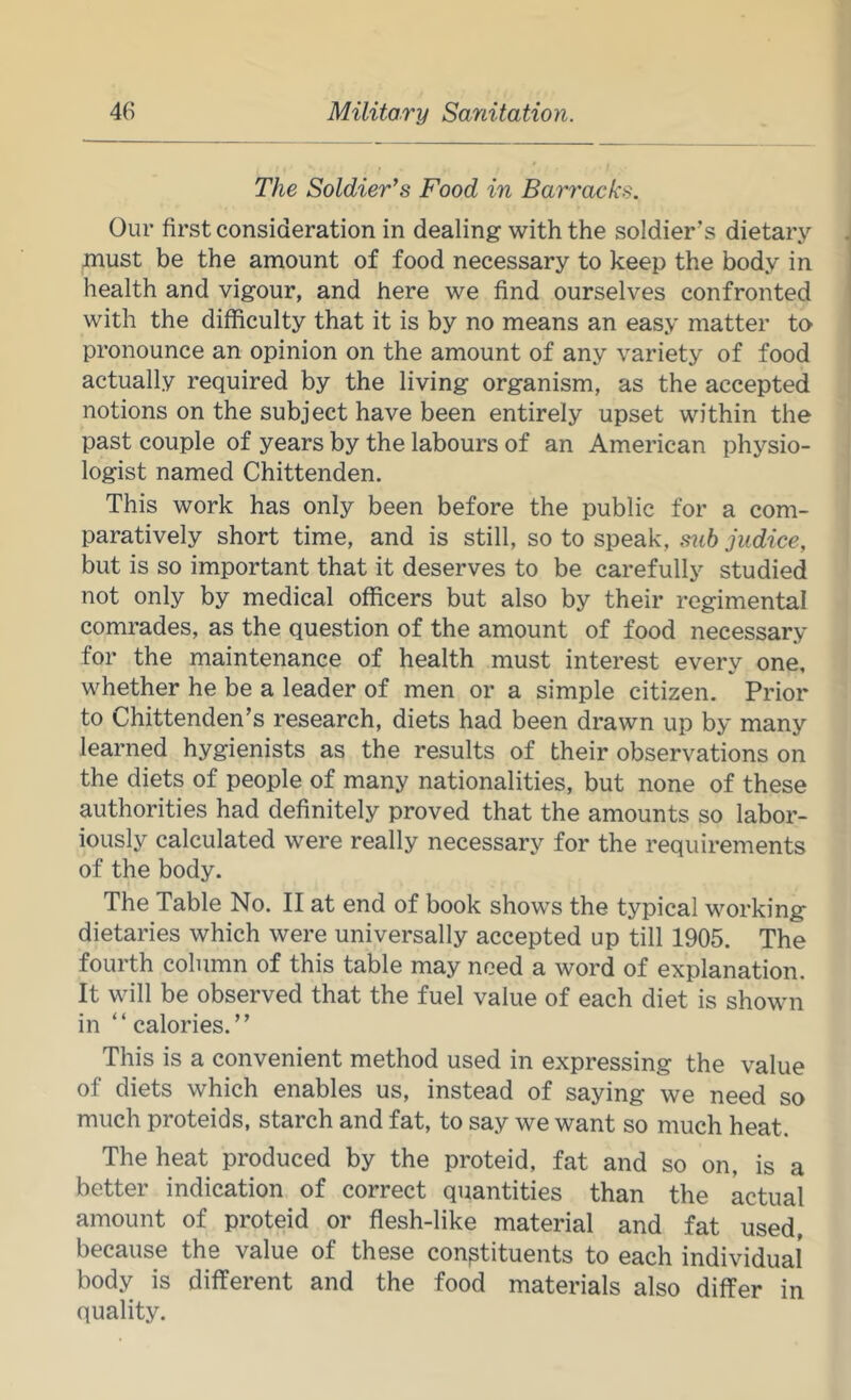 The Soldier’s Food in Barracks. Our first consideration in dealing with the soldier’s dietary must be the amount of food necessary to keep the body in health and vigour, and here we find ourselves confronted with the difficulty that it is by no means an easy matter to pronounce an opinion on the amount of any variety of food actually required by the living organism, as the accepted notions on the subject have been entirely upset within the past couple of years by the labours of an American physio- logist named Chittenden. This work has only been before the public for a com- paratively short time, and is still, so to speak, siih jndice, but is so important that it deserves to be carefully studied not only by medical officers but also by their regimental comrades, as the question of the amount of food necessary for the maintenance of health must interest every one, whether he be a leader of men or a simple citizen. Prior to Chittenden’s research, diets had been drawn up by many learned hygienists as the results of their observations on the diets of people of many nationalities, but none of these authorities had definitely proved that the amounts so labor- iously calculated were really necessary for the requirements of the body. The Table No. II at end of book shows the typical working dietaries which were universally accepted up till 1905. The fourth column of this table may need a word of explanation. It will be observed that the fuel value of each diet is shown in “calories.” This is a convenient method used in expressing the value of diets which enables us, instead of saying we need so much proteids, starch and fat, to say we want so much heat. The heat produced by the proteid, fat and so on, is a better indication of correct quantities than the actual amount of proteid or flesh-like material and fat used, because the value of these constituents to each individual body is different and the food materials also differ in quality.