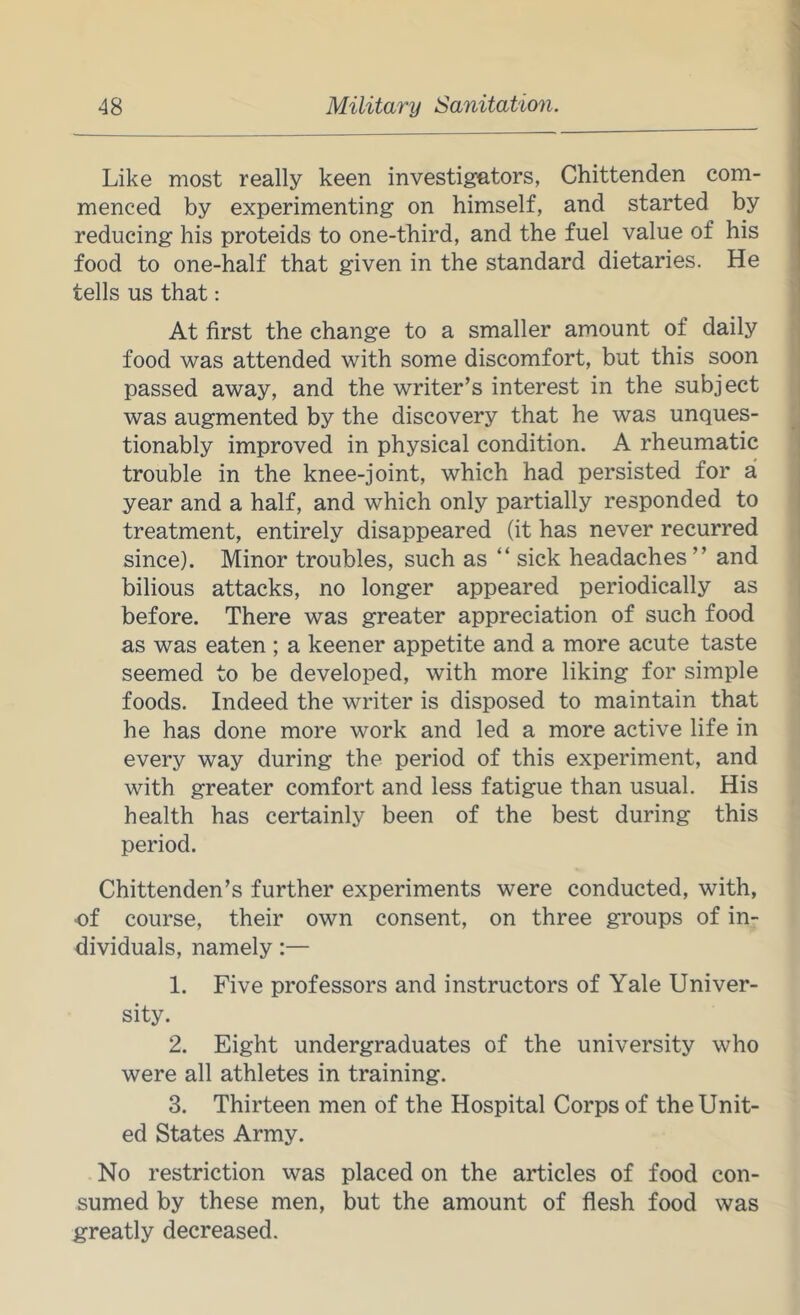 Like most really keen investigators, Chittenden com- menced by experimenting on himself, and started by reducing his proteids to one-third, and the fuel value of his food to one-half that given in the standard dietaries. He tells us that: At first the change to a smaller amount of daily food was attended with some discomfort, but this soon passed away, and the writer’s interest in the subject was augmented by the discovery that he was unques- tionably improved in physical condition. A rheumatic trouble in the knee-joint, which had persisted for a year and a half, and which only partially responded to treatment, entirely disappeared (it has never recurred since). Minor troubles, such as “ sick headaches ” and bilious attacks, no longer appeared periodically as before. There was greater appreciation of such food as was eaten ; a keener appetite and a more acute taste seemed to be developed, with more liking for simple foods. Indeed the writer is disposed to maintain that he has done more work and led a more active life in every way during the period of this experiment, and with greater comfort and less fatigue than usual. His health has certainly been of the best during this period. Chittenden’s further experiments were conducted, with, of course, their own consent, on three groups of in- dividuals, namely:— 1. Five professors and instructors of Yale Univer- sity. 2. Eight undergraduates of the university who were all athletes in training. 3. Thirteen men of the Hospital Corps of the Unit- ed States Army. No restriction was placed on the articles of food con- sumed by these men, but the amount of flesh food was greatly decreased.
