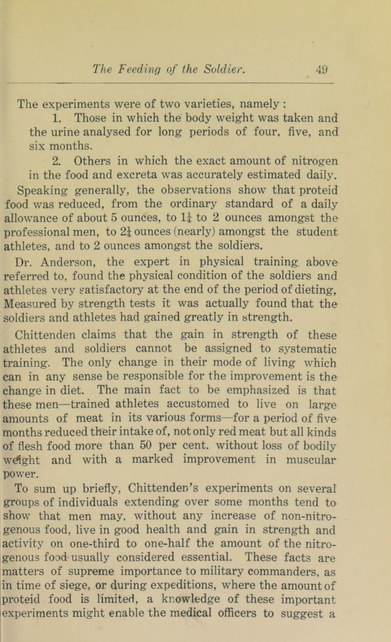 The experiments were of two varieties, namely : 1. Those in which the body weight was taken and the urine analysed for long periods of four, five, and six months. 2. Others in which the exact amount of nitrogen in the food and excreta was accurately estimated daily. Speaking generally, the observations show that proteid food was reduced, from the ordinary standard of a daily allowance of about 5 ounces, to li to 2 ounces amongst the professional men, to 2i ounces (nearly) amongst the student athletes, and to 2 ounces amongst the soldiers. Dr. Anderson, the expert in physical training, above referred to, found the physical condition of the soldiers and athletes very satisfactory at the end of the period of dieting. Measured by strength tests it was actually found that the soldiers and athletes had gained greatly in strength. Chittenden claims that the gain in strength of these athletes and soldiers cannot be assigned to systematic training. The only change in their mode of living which can in any sense be responsible for the improvement is the change in diet. The main fact to be emphasized is that these men—trained athletes accustomed to live on large amounts of meat in its various forms—for a period of five months reduced their intake of, not only red meat but all kinds of flesh food more than 50 per cent, without loss of bodily wdght and with a marked improvement in muscular power. To sum up briefly, Chittenden’s experiments on several groups of individuals extending over some months tend to show that men may, without any increase of non-nitro- genous food, live in good health and gain in strength and activity on one-third to one-half the amount of the nitro- genous food usually considered essential. These facts are matters of supreme importance to military commanders, as in time of siege, or during expeditions, where the amount of proteid food is limited, a knowledge of these important lexperiments might enable the medical officers to suggest a