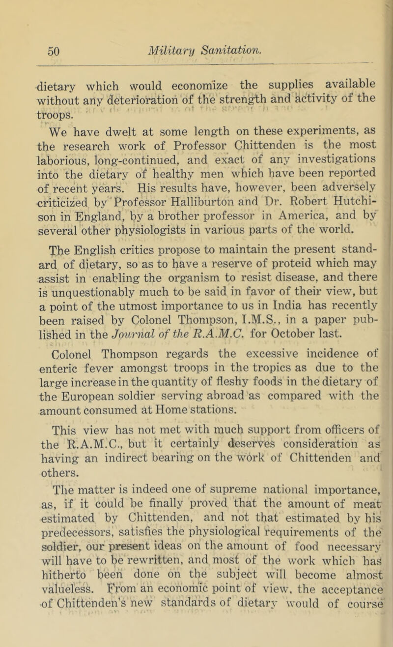 dietary which would economize the supplies available without any deterioration of the strength and activity of the troops. ' We have dwelt at some length on these experiments, as the research work of Professor Chittenden is the most laborious, long-continued, and exact of any investigations into the dietary of healthy men which have been reported of recent years. His results have, however, been adversely criticized by Professor Halliburton and Dr. Robert Hutchi- son in England, by a brother professor in America, and by several other physiologists in various parts of the world. The English critics propose to maintain the present stand- ard of dietary, so as to have a reserve of proteid which may assist in enabling the organism to resist disease, and there is unquestionably much to be said in favor of their view, but a point of the utmost importance to us in India has recently been raised by Colonel Thompson, I.M.S., in a paper pub- lished in the Journal of the R.A.M.C. for October last. Colonel Thompson regards the excessive incidence of enteric fever amongst troops in the tropics as due to the large increase in the quantity of fleshy foods in the dietary of the European soldier serving abroad 'as compared with the amount consumed at Home stations. This view has not met with much support from officers of the R.A.M.C., but it certainly deserves consideration as having an indirect bearing on the work of Chittenden and others. The matter is indeed one of supreme national importance, as, if it could be finally proved that the amount of meat estimated by Chittenden, and not that estimated by his i predecessors, satisfies the physiological requirements of the soldier, our present ideas on the amount of food necessary ' will have to be rewritten, and most of the work which has hitherto been done on the subject will become almost valueless. From an economic point of view, the acceptance ■of Chittenden's new standards of dietary would of course