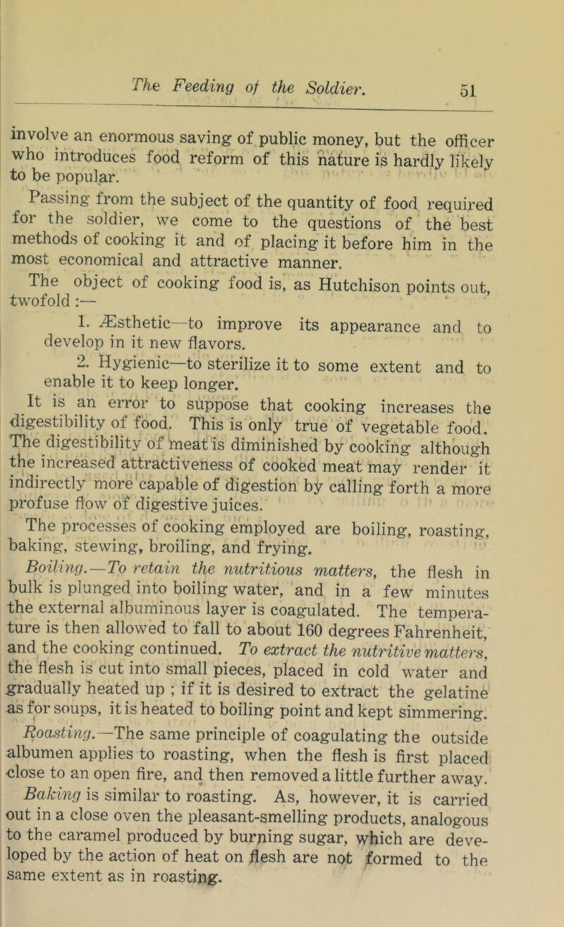 involve an enormous saving of public money, but the officer who introduces food reform of this nature is hardly likely to be popular.' ' ’ Passing from the subject of the quantity of food required for the soldier, we come to the questions of ‘ the best methods of cooking it and of placing it before him in the most economical and attractive manner. The object of cooking food is, as Hutchison points out. twofold:— 1. ^sthetic—to improve its appearance and to I develop in it new flavors. 2. Hygienic—to sterilize it to some extent and to enable it to keep longer. It is an error to suppose that cooking increases the digestibility of food. This is only true of vegetable food. The digestibility of meat is diminished by cooking although the increased attractiveness of cooked meat may render it indirectly more^capable of digestion by calling forth a more profuse flow o’f digestive juices. The processes of cooking employed are boiling, roasting, ' baking, stewing, broiling, and frying. ’ ' ’ Boiling.—To retain the nutritious matters, the flesh in bulk is plunged into boiling water, and in a few minutes , the external albuminous layer is coagulated. The tempera- i ture is then allowed to fall to about 160 degrees Fahrenheit, and the cooking continued. To extract the nutritive matters, the flesh is cut into small pieces, placed in cold water and gradually heated up ; if it is desired to extract the gelatine as for soups, it is heated to boiling point and kept simmering. Roasting.—The same principle of coagulating the outside albumen applies to roasting, when the flesh is first placed 1 close to an open fire, and then removed a little further away, i Baking is similar to roasting. As, however, it is carried out in a close oven the pleasant-smelling products, analogous to the caramel produced by burning sugar, which are deve- loped by the action of heat on flesh are not formed to the same extent as in roasting.