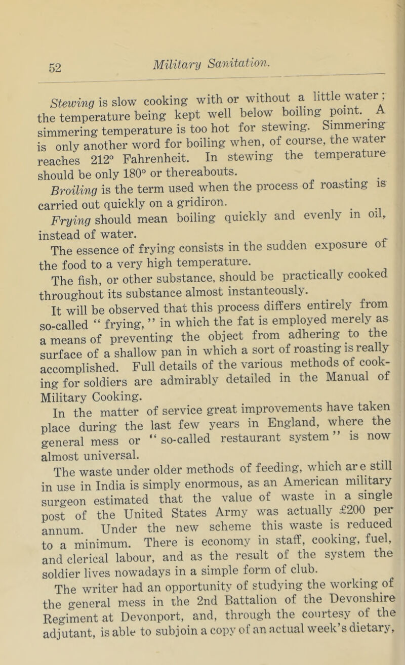 Stewing is slow cooking with or without a little water the temperature being kept well below boiling point. ^ A simmering temperature is too hot for stewing. Simmering is only another word for boiling when, of course, the water reaches 212° Fahrenheit. In stewing the temperature should be only 180° or thereabouts. Broiling is the term used when the process of roasting is carried out quickly on a gridiron. Frying should mean boiling quickly and evenly m oil, instead of water. The essence of frying consists in the sudden exposure ot the food to a very high temperature. The fish, or other substance, should be practically cooked throughout its substance almost instanteously. It will be observed that this process differs entirely from so-called “ frying, ” in which the fat is employed merely as a means of preventing the object from adhering to the surface of a shallow pan in which a sort of roasting is real y accomplished. Full details of the various methods of cook- ing for soldiers are admirably detailed in the Manual of Military Cooking. ^ In the matter of service great improvements have taken place during the last few years in England, where the general mess or “so-called restaurant system” is now almost universal. The waste under older methods of feeding, which are still in use in India is simply enormous, as an American military surgeon estimated that the value of waste in a single post of the United States Army was actually £200 per annum. Under the new scheme this waste is reduced to a minimum. There is economy in staff, cooking, fuel, and clerical labour, and as the result of the system the soldier lives nowadays in a simple form of club. The writer had an opportunity of studying the working of the general mess in the 2nd Battalion of the Devonshire Regiment at Devonport, and, through the courtesy of the adjutant, is able to subjoin a copy of an actual week’s dietary,