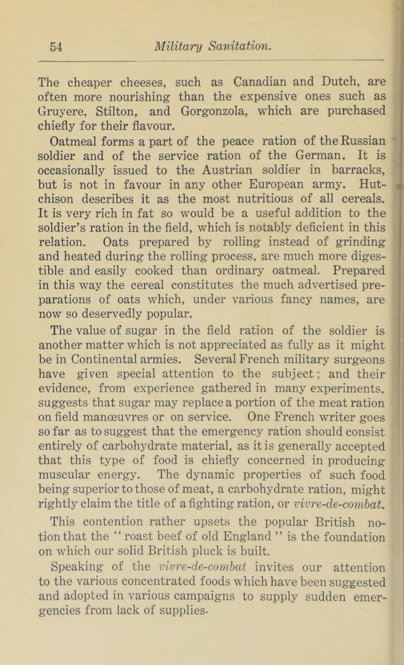The cheaper cheeses, such as Canadian and Dutch, are often more nourishing than the expensive ones such as Gruyere, Stilton, and Gorgonzola, which are purchased chiefly for their flavour. Oatmeal forms a part of the peace ration of the Russian soldier and of the service ration of the German. It is occasionally issued to the Austrian soldier in barracks, but is not in favour in any other European army. Hut- chison describes it as the most nutritious of all cereals. It is very rich in fat so would be a useful addition to the soldier’s ration in the field, which is notably deficient in this relation. Oats prepared by rolling instead of grinding and heated during the rolling process, are much more diges- tible and easily cooked than ordinary oatmeal. Prepared in this way the cereal constitutes the much advertised pre- parations of oats which, under various fancy names, are now so deservedly popular. The value of sugar in the field ration of the soldier is another matter which is not appreciated as fully as it might be in Continental armies. Several French military surgeons have given special attention to the subject; and their evidence, from experience gathered in many experiments, suggests that sugar may replace a portion of the meat ration on field manoeuvres or on service. One French writer goes so far as to suggest that the emergency ration should consist entirely of carbohydrate material, as it is generally accepted that this type of food is chiefly concerned in producing muscular energy. The dynamic properties of such food being superior to those of meat, a carbohydrate ration, might rightly claim the title of a fighting ration, or vivre-de-comhaU This contention rather upsets the popular British no- tion that the “ roast beef of old England ” is the foundation on which our solid British pluck is built. Speaking of the vivre-de-combat invites our attention to the various concentrated foods which have been suggested and adopted in various campaigns to supply sudden emer- gencies from lack of supplies-