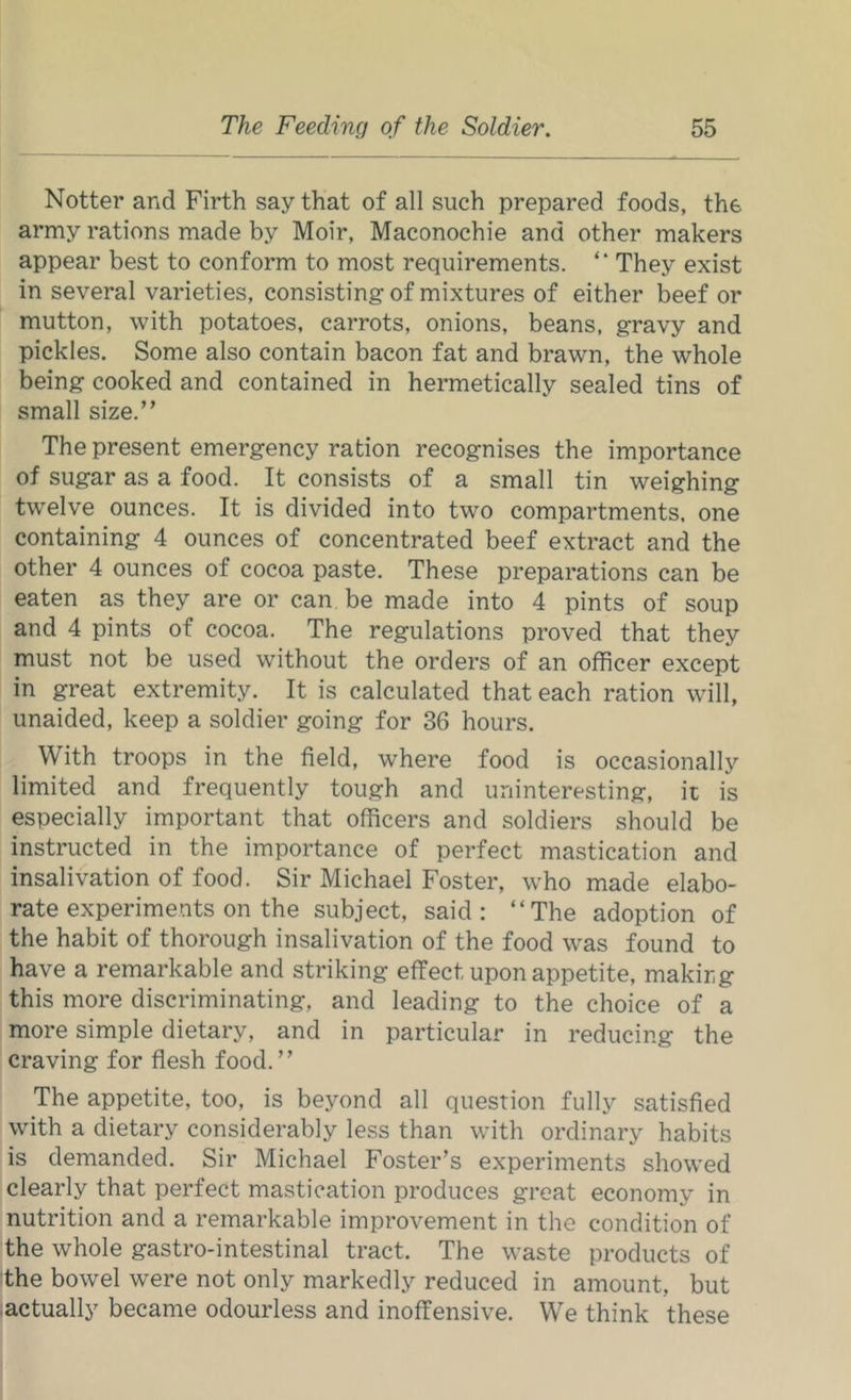 Notter and Firth say that of all such prepared foods, the army rations made by Moir, Maconochie and other makers appear best to conform to most requirements. “ They exist in several varieties, consisting of mixtures of either beef or mutton, with potatoes, carrots, onions, beans, gravy and pickles. Some also contain bacon fat and brawn, the whole being cooked and contained in hermetically sealed tins of small size.” The present emergency ration recognises the importance of sugar as a food. It consists of a small tin weighing twelve ounces. It is divided into two compartments, one containing 4 ounces of concentrated beef extract and the other 4 ounces of cocoa paste. These preparations can be eaten as they are or can be made into 4 pints of soup and 4 pints of cocoa. The regulations proved that they must not be used without the orders of an officer except in great extremity. It is calculated that each ration will, unaided, keep a soldier going for 36 hours. With troops in the field, where food is occasionally limited and frequently tough and uninteresting, it is especially important that officers and soldiers should be instructed in the importance of perfect mastication and insalivation of food. Sir Michael Foster, who made elabo- rate experiments on the subject, said; “The adoption of the habit of thorough insalivation of the food was found to have a remarkable and striking effect upon appetite, making this more discriminating, and leading to the choice of a more simple dietary, and in particular in reducing the craving for flesh food.” The appetite, too, is beyond all question fully satisfied with a dietary considerably less than with ordinary habits is demanded. Sir Michael Foster’s experiments showed clearly that perfect mastication produces great economy in nutrition and a remarkable improvement in the condition of the whole gastro-intestinal tract. The waste products of the bowel were not only markedly reduced in amount, but actually became odourless and inoffensive. We think these